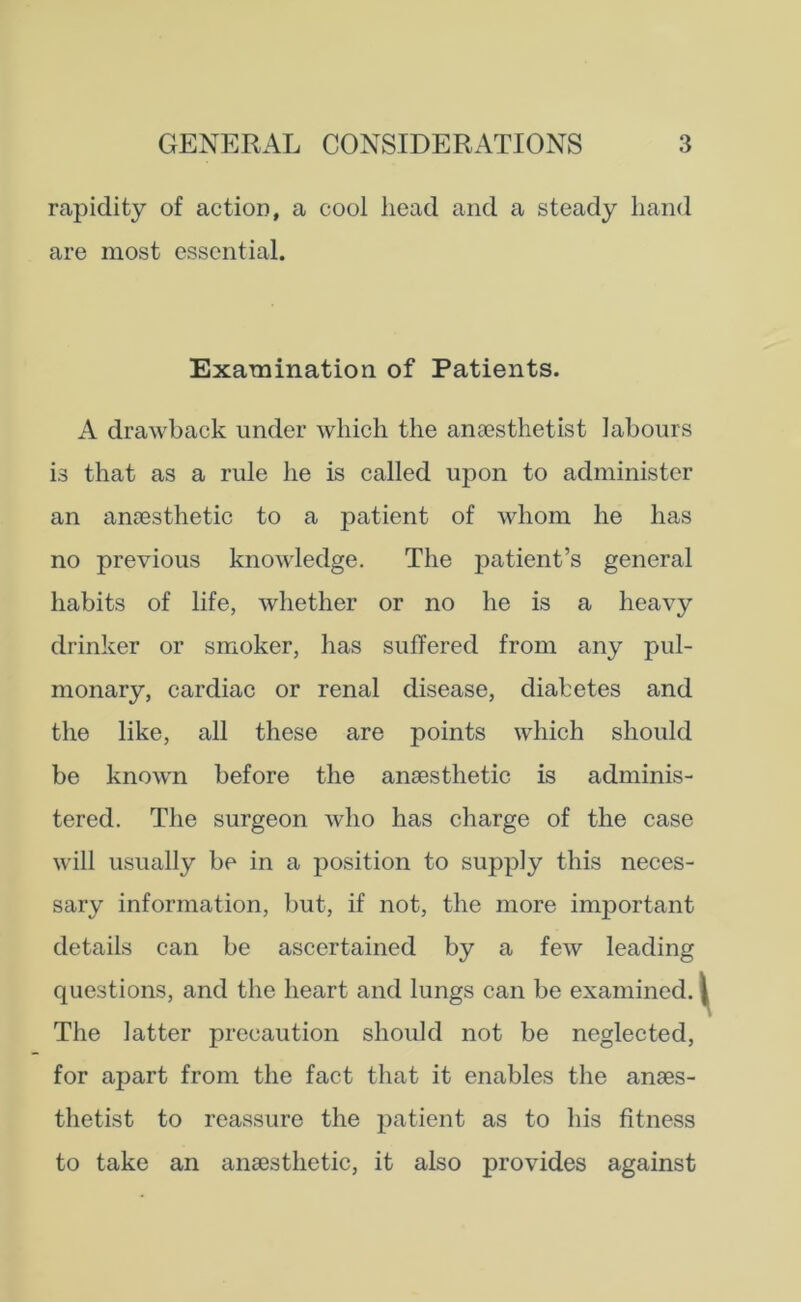 rapidity of action, a cool head and a steady hand are most essential. Examination of Patients. A drawback under which the anaesthetist labours is that as a rule he is called upon to administer an anaesthetic to a patient of whom he has no previous knowledge. The patient’s general habits of life, whether or no he is a heavy drinker or smoker, lias suffered from any pul- monary, cardiac or renal disease, diabetes and the like, all these are points which should be known before the anaesthetic is adminis- tered. The surgeon who has charge of the case will usually be in a position to supply this neces- sary information, but, if not, the more important details can be ascertained by a few leading questions, and the heart and lungs can be examined. The latter precaution should not be neglected, for apart from the fact that it enables the anaes- thetist to reassure the patient as to his fitness to take an anaesthetic, it also provides against