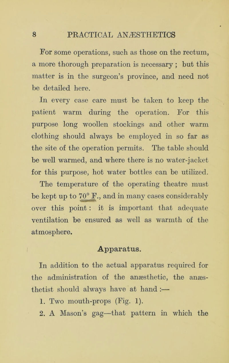 For some operations, such as those on the rectum, a more thorough preparation is necessary ; but this matter is in the surgeon’s province, and need not be detailed here. In every case care must be taken to keep the patient warm during the operation. For this purpose long woollen stockings and other warm clothing should always be employed in so far as the site of the operation permits. The table should be well warmed, and where there is no water-jacket for this purpose, hot water bottles can be utilized. The temperature of the operating theatre must be kept up to 70° F., and in many cases considerably over this point: it is important that adequate ventilation be ensured as well as warmth of the atmosphere. Apparatus. In addition to the actual apparatus required for the administration of the anaesthetic, the anaes- thetist should always have at hand :— 1. Two mouth-props (Fig. 1). 2. A Mason’s gag—that pattern in which the