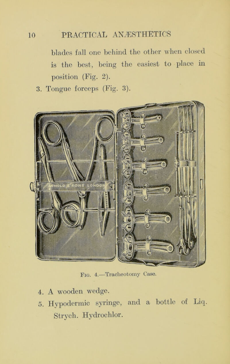 blades fall one behind the other when closed is the best, being the easiest to place in position (Fig. 2). 3. Tongue forceps (Fig. 3). Fig. 4.—Tracheotomy Case. 4. A wooden wedge. 5. Hypodermic syringe, and a bottle of Liq. Strych. Hydrochlor.