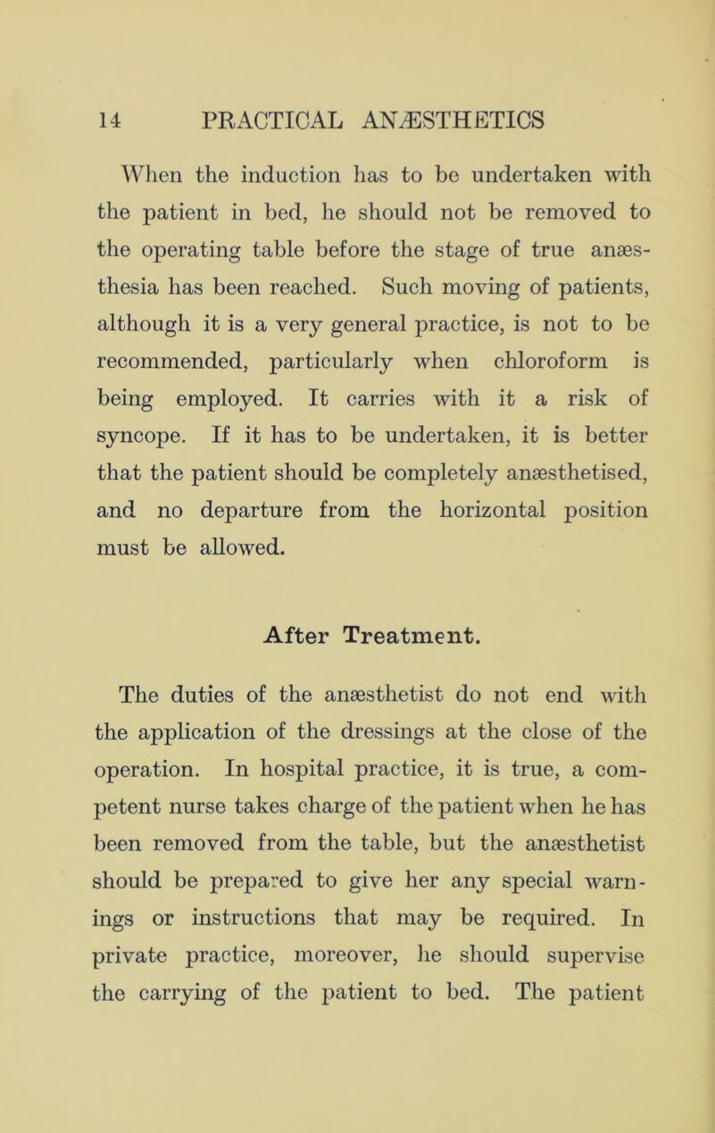 When the induction lias to be undertaken with the patient in bed, he should not be removed to the operating table before the stage of true anaes- thesia has been reached. Such moving of patients, although it is a very general practice, is not to be recommended, particularly when chloroform is being employed. It carries with it a risk of syncope. If it has to be undertaken, it is better that the patient should be completely anaesthetised, and no departure from the horizontal position must be allowed. After Treatment. The duties of the anaesthetist do not end with the application of the dressings at the close of the operation. In hospital practice, it is true, a com- petent nurse takes charge of the patient when he has been removed from the table, but the anaesthetist should be prepared to give her any special warn- ings or instructions that may be required. In private practice, moreover, he should supervise the carrying of the patient to bed. The patient