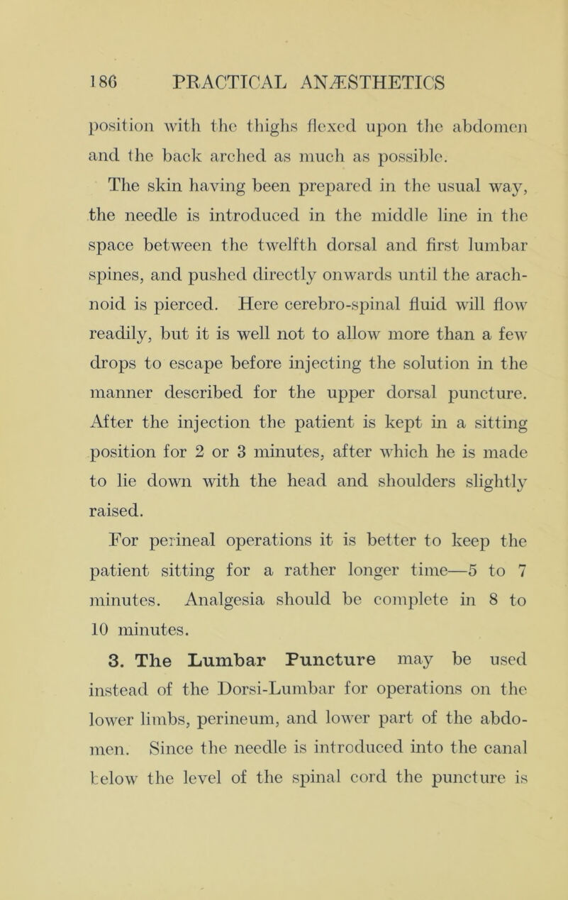 position with the thighs flexed upon the abdomen and the back arched as much as possible. The skin having been prepared in the usual way, the needle is introduced in the middle line in the space between the twelfth dorsal and first lumbar spines, and pushed directly onwards until the arach- noid is pierced. Here cerebro-spinal fluid will flow readily, but it is well not to allow more than a few drops to escape before injecting the solution in the manner described for the upper dorsal puncture. After the injection the patient is kept in a sitting position for 2 or 3 minutes, after which he is made to lie down with the head and shoulders slightly raised. For perineal operations it is better to keep the patient sitting for a rather longer time—5 to 7 minutes. Analgesia should be complete in 8 to 10 minutes. 3. The Lumbar Puncture may be used instead of the Dorsi-Lumbar for operations on the lower limbs, perineum, and lower part of the abdo- men. Since the needle is introduced into the canal below the level of the spinal cord the puncture is
