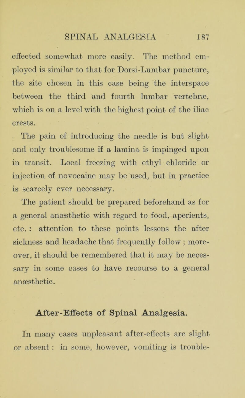 effected somewhat more easily. The method em- ployed is similar to that for Dorsi-Lumbar puncture, the site chosen in this case being the interspace between the third and fourth lumbar vertebrae, which is on a level with the highest point of the iliac crests. The pain of introducing the needle is but slight and only troublesome if a lamina is impinged upon in transit. Local freezing with ethyl chloride or injection of novocaine may be used, but in practice is scarcely ever necessary. The patient should be prepared beforehand as for a general anaesthetic with regard to food, aperients, etc. : attention to these points lessens the after sickness and headache that frequently follow ; more- over, it should be remembered that it may be neces- sary in some cases to have recourse to a general anaesthetic. After-Effects of Spinal Analgesia. In many cases unpleasant after-effects are slight or absent : in some, however, vomiting is trouble-