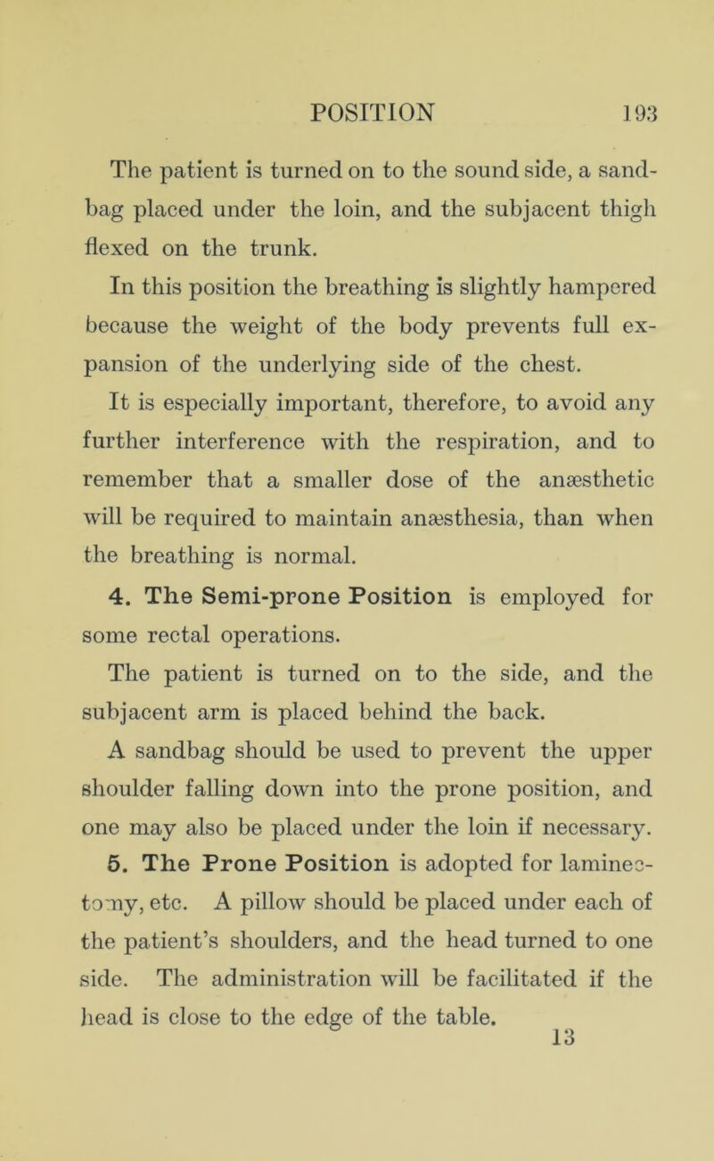 The patient is turned on to the sound side, a sand- bag placed under the loin, and the subjacent thigh flexed on the trunk. In this position the breathing is slightly hampered because the weight of the body prevents full ex- pansion of the underlying side of the chest. It is especially important, therefore, to avoid any further interference with the respiration, and to remember that a smaller dose of the anaesthetic will be required to maintain anaesthesia, than when the breathing is normal. 4. The Semi-prone Position is employed for some rectal operations. The patient is turned on to the side, and the subjacent arm is placed behind the back. A sandbag should be used to prevent the upper shoulder falling down into the prone position, and one may also be placed under the loin if necessary. 5. The Prone Position is adopted for laminec- tomy, etc. A pillow should be placed under each of the patient’s shoulders, and the head turned to one side. The administration will be facilitated if the head is close to the edge of the table. 13