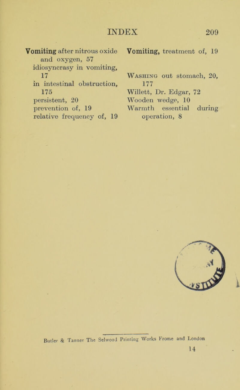 Vomiting after nitrous oxide and oxygen, 57 idiosyncrasy in vomiting, 17 in intestinal obstruction, 175 persistent, 20 prevention of, 19 relative frequency of, 19 Vomiting, treatment of, 19 Washing out stomach, 20, 177 Willett, Dr. Edgar, 72 Wooden wedge, 10 Warmth essential during operation, 8 Butler & Tanner The Selwood Printing Works Frome and London 14