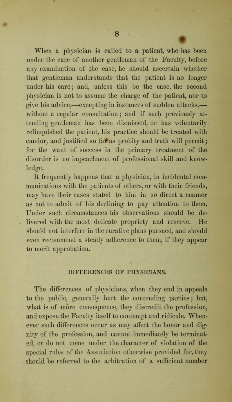 When a physician is called to a patient, who has been under the care of another gentleman of the Faculty, before any examination of the case, he should ascertain whether that gentleman understands that the patient is no longer under his care; and, unless this be the case, the second physician is not to assume the charge of the patient, nor to give his advice,—excepting in instances of sudden attacks,— without a regular consultation; and if such previously at- tending gentleman has been dismissed, or has voluntarily relinquished the patient, his practice should be treated with candor, and justified so fa?* as probity and truth will permit; for the want of success in the primary treatment of the disorder is no impeachment of professional skill and know- ledge. It frequently happens that a physician, in incidental com- munications with the patients of others, or with their friends, may have their cases stated to him in so direct a manner as not to admit of his declining to pay attention to them. Under such circumstances his observations should be de- livered with the most delicate propriety and reserve. He should not interfere in the curative plans pursued, and should even recommend a steady adherence to them, if they appear to merit approbation. DIFFERENCES OF PHYSICIANS. The differences of physicians, when they end in appeals to the public, generally hurt the contending parties; but, what is of more consequence, they discredit the profession, and expose the Faculty itself to contempt and ridicule. When- ever such differences occur as may affect the honor and dig- nity of the profession, and cannot immediately be terminat- ed, or do not come under the character of violation of the special rules of the Association otherwise provided for, they should be referred to the arbitration of a sufficient number