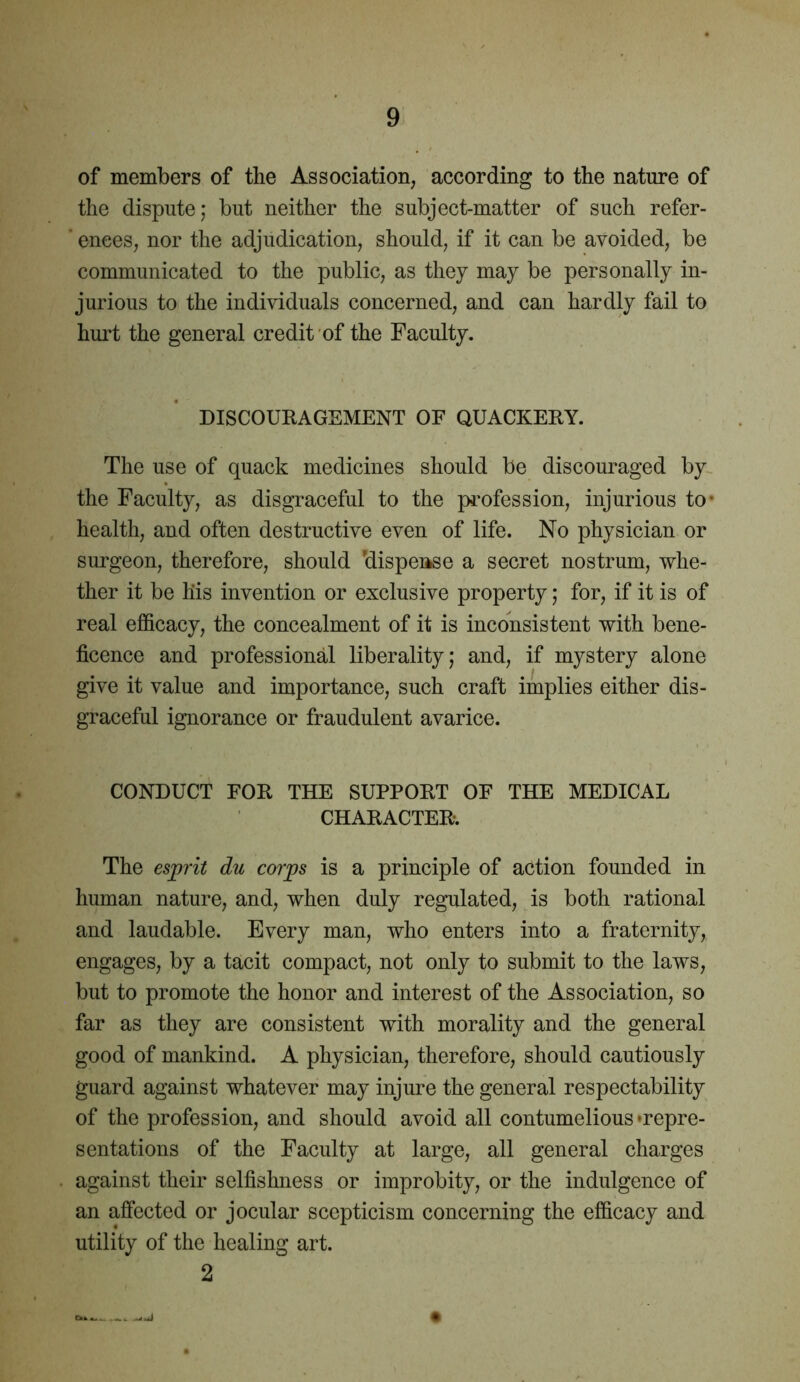 of members of the Association, according to the nature of the dispute; but neither the subject-matter of such refer- ' enees, nor the adjudication, should, if it can be avoided, be communicated to the public, as they may be personally in- jurious to the individuals concerned, and can hardly fail to hurt the general credit of the Faculty. DISCOURAGEMENT OF QUACKERY. The use of quack medicines should be discouraged by the Faculty, as disgraceful to the profession, injurious to- health, and often destructive even of life. No physician or surgeon, therefore, should ’dispense a secret nostrum, whe- ther it be his invention or exclusive property; for, if it is of real efficacy, the concealment of it is inconsistent with bene- ficence and professional liberality; and, if mystery alone give it value and importance, such craft implies either dis- graceful ignorance or fraudulent avarice. CONDUCT FOR THE SUPPORT OF THE MEDICAL CHARACTER. The esprit du corps is a principle of action founded in human nature, and, when duly regulated, is both rational and laudable. Every man, who enters into a fraternity, engages, by a tacit compact, not only to submit to the laws, but to promote the honor and interest of the Association, so far as they are consistent with morality and the general good of mankind. A physician, therefore, should cautiously guard against whatever may injure the general respectability of the profession, and should avoid all contumelious’repre- sentations of the Faculty at large, all general charges against their selfishness or improbity, or the indulgence of an affected or jocular scepticism concerning the efficacy and utility of the healing art. 2