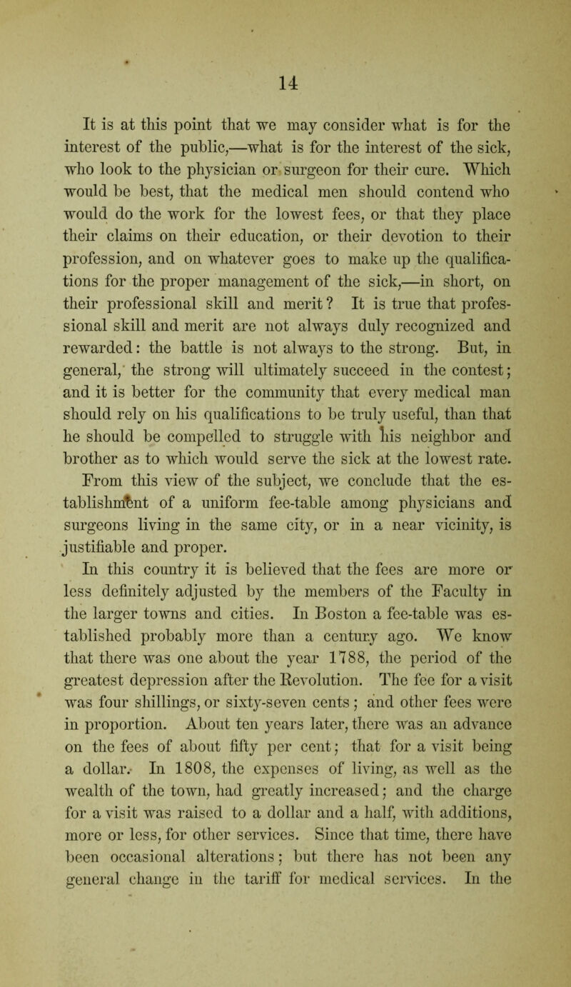 It is at this point that we may consider what is for the interest of the public,—what is for the interest of the sick, who look to the physician or surgeon for their cure. Which would be best, that the medical men should contend who would do the work for the lowest fees, or that they place their claims on their education, or their devotion to their profession, and on whatever goes to make up the qualifica- tions for the proper management of the sick,—in short, on their professional skill and merit ? It is true that profes- sional skill and merit are not always duly recognized and rewarded: the battle is not always to the strong. But, in general,'the strong will ultimately succeed in the contest; and it is better for the community that every medical man should rely on his qualifications to be truly useful, than that he should be compelled to struggle with liis neighbor and brother as to which would serve the sick at the lowest rate. From this view of the subject, we conclude that the es- tablishment of a uniform fee-table among physicians and surgeons living in the same city, or in a near vicinity, is justifiable and proper. In this country it is believed that the fees are more or less definitely adjusted by the members of the Faculty in the larger towns and cities. In Boston a fee-table was es- tablished probably more than a century ago. We know that there was one about the year 1788, the period of the greatest depression after the Revolution. The fee for a visit was four shillings, or sixty-seven cents ; and other fees were in proportion. About ten years later, there was an advance on the fees of about fifty per cent; that for a visit being a dollar.- In 1808, the expenses of living, as well as the wealth of the town, had greatly increased; and the charge for a visit was raised to a dollar and a half, with additions, more or less, for other services. Since that time, there have been occasional alterations; but there has not been any general change in the tariff for medical services. In the