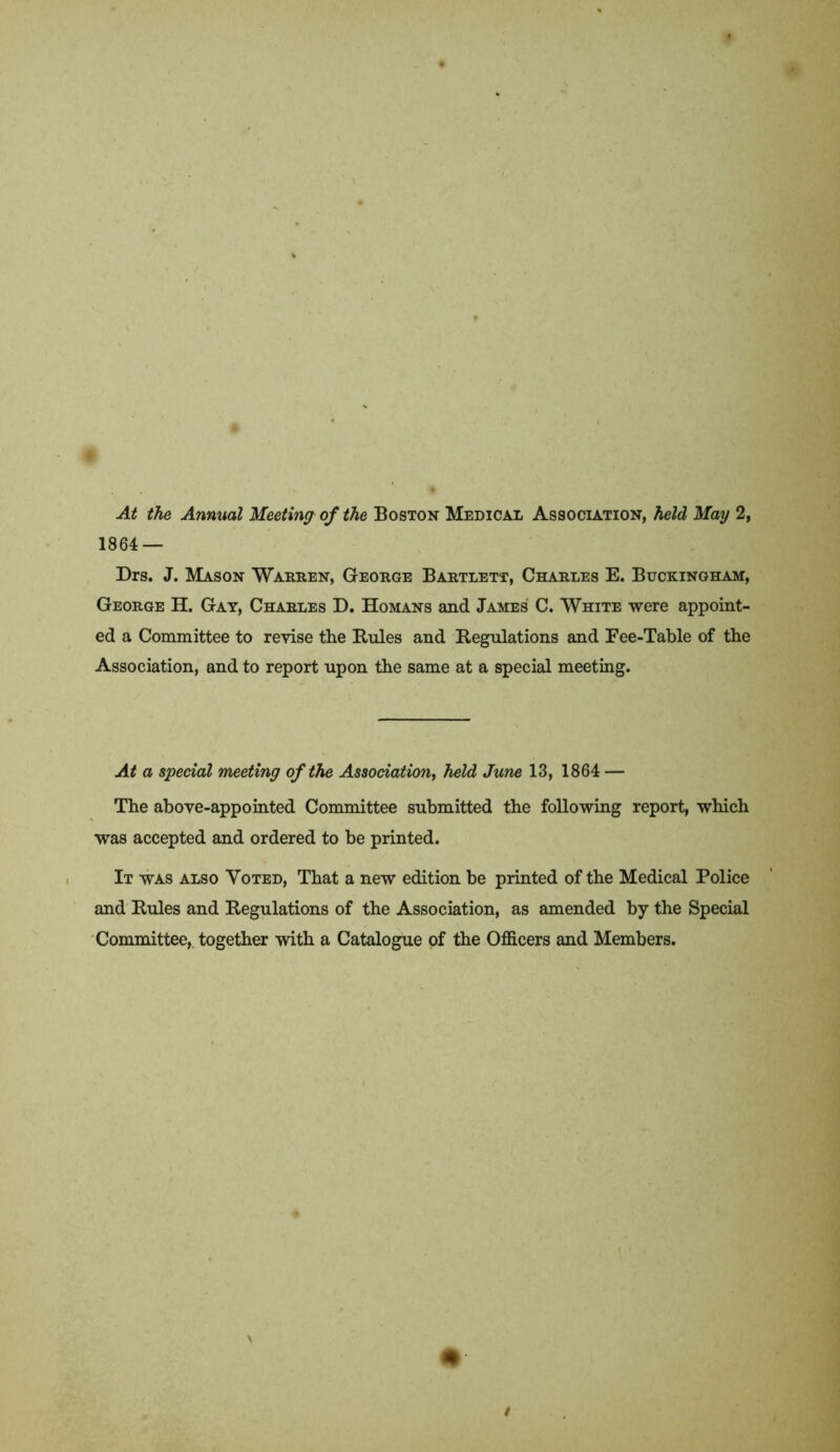 At the Annual Meeting of the Boston Medical Association, held May 2, 1864 — Drs. J. Mason Warren, George Bartlett, Charles E. Buckingham, George H. Gay, Charles D. Homans and James C. White were appoint- ed a Committee to revise the Buies and Regulations and Fee-Table of the Association, and to report upon the same at a special meeting. At a special meeting of the Association, held June 13, 1864 — The above-appointed Committee submitted the following report, which was accepted and ordered to be printed. It was also Voted, That a new edition be printed of the Medical Police and Buies and Regulations of the Association, as amended by the Special Committee, together with a Catalogue of the Officers and Members.