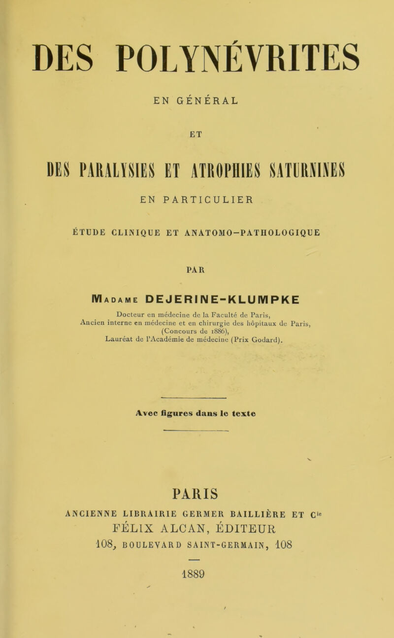 DES POLYNÉVRITES EN GÉNÉRAL ET DES PARALYSIES ET ATROPHIES SATURNINES EN PARTICULIER ÉTUDE CLINIQUE ET ANATOMO-PATIIOLOGIQUE PAR Madame D E J E RI N E-K L U M P K E Docteur en médecine de la Faculté de Paris, Ancien interne en médecine et en chirurgie des hôpitaux de Paris, (Concours de 1886), Lauréat de l’Académie de médecine (Prix Godard). Avec ligures dans le texte PARIS ANCIENNE LIBRAIRIE GERMER BAILLIÈRE ET Cie FÉLIX ALCAN, ÉDITEUR 108, BOULEVARD S AINT-GERM A IN , 108