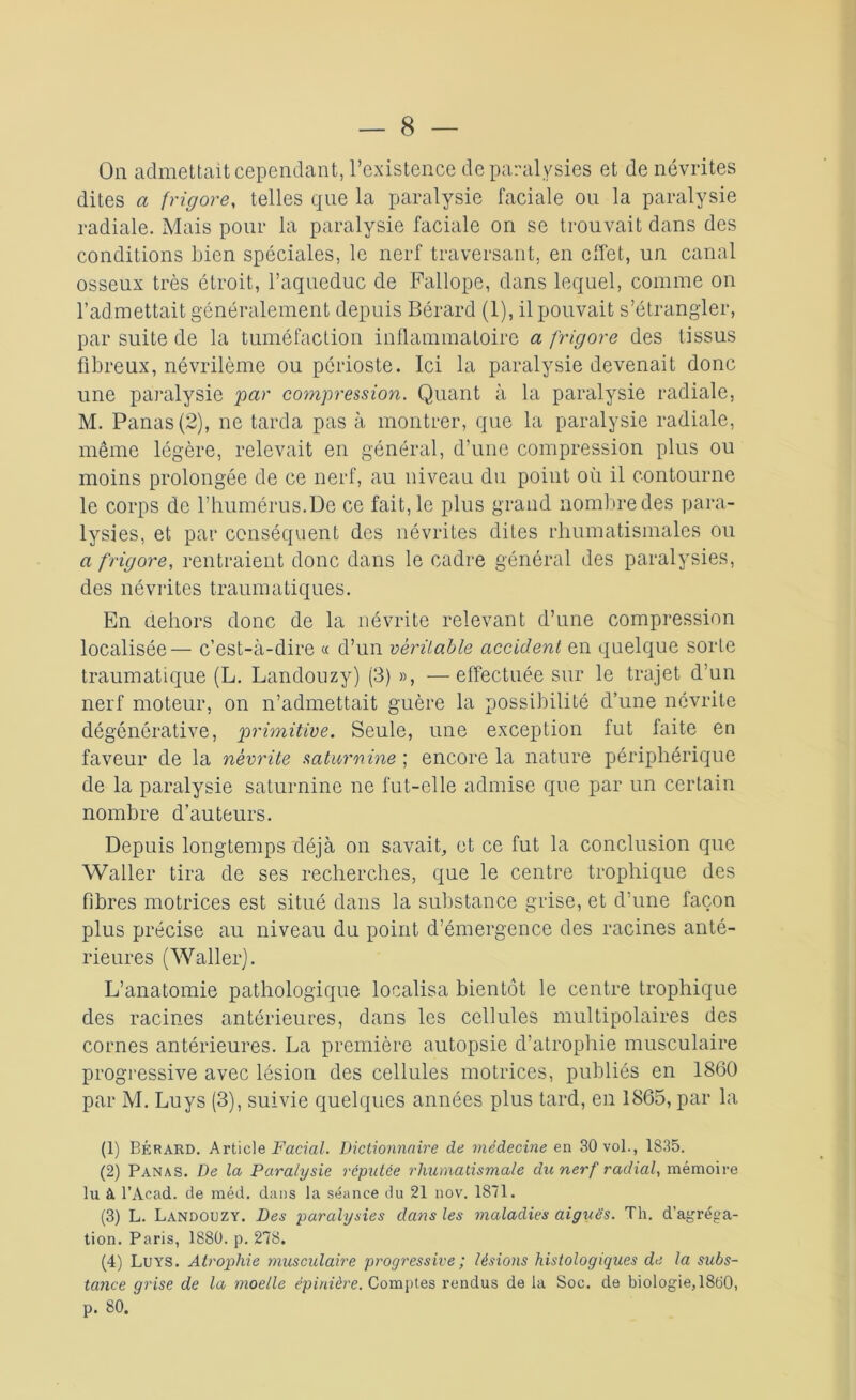 On admettait cependant, l’existence de paralysies et de névrites dites a frigore, telles que la paralysie faciale on la paralysie radiale. Mais pour la paralysie faciale on se trouvait dans des conditions Lien spéciales, le nerf traversant, en effet, un canal osseux très étroit, l’aqueduc de Fallope, dans lequel, comme on l’admettait généralement depuis Bérard (1), il pouvait s’étrangler, par suite de la tuméfaction inflammatoire a frigore des tissus fibreux, névrilème ou périoste. Ici la paralysie devenait donc une paralysie par compression. Quant à la paralysie radiale, M. Panas (2), ne tarda pas à montrer, que la paralysie radiale, même légère, relevait en général, d’une compression plus ou moins prolongée de ce nerf, au niveau du point où il contourne le corps de l’humérus.De ce fait, le plus grand nombre des para- lysies, et par conséquent des névrites dites rhumatismales ou a frigore, rentraient donc dans le cadre général des paralysies, des névrites traumatiques. En dehors donc de la névrite relevant d’une compression localisée— c’est-à-dire « d’un véritable accident en quelque sorte traumatique (L. Landouzy) (3) », —effectuée sur le trajet d’un nerf moteur, on n’admettait guère la possibilité d’une névrite dégénérative, primitive. Seule, une exception fut faite en faveur de la névrite saturnine ; encore la nature périphérique de la paralysie saturnine ne fut-elle admise que par un certain nombre d’auteurs. Depuis longtemps déjà on savait, et ce fut la conclusion que Waller tira de ses recherches, que le centre trophique des fibres motrices est situé dans la substance grise, et d’une façon plus précise au niveau du point d’émergence des racines anté- rieures (Waller). L’anatomie pathologique localisa bientôt le centre trophique des racines antérieures, dans les cellules multipolaires des cornes antérieures. La première autopsie d’atrophie musculaire progressive avec lésion des cellules motrices, publiés en 1860 par M. Luys (3), suivie quelques années plus tard, en 1865, par la (1) Bérard. Articl& Facial. Dictionnaire de médecine en 30 vol., 1835. (2) Panas. De la Paralysie réputée rhumatismale du nerf radial, mémoire lu à l’Acad. de méd. dans la séance du 21 nov. 1871. (3) L. Landouzy. Des paralysies dans les maladies aiguës. Th. d’agréga- tion. Paris, 1880. p. 278. (4) Luys. Atrophie musculaire progressive ; lésions histologiques de la subs- tance grise de la moelle épinière. Comptes rendus de la Soc. de biologie, 1800, p. 80.