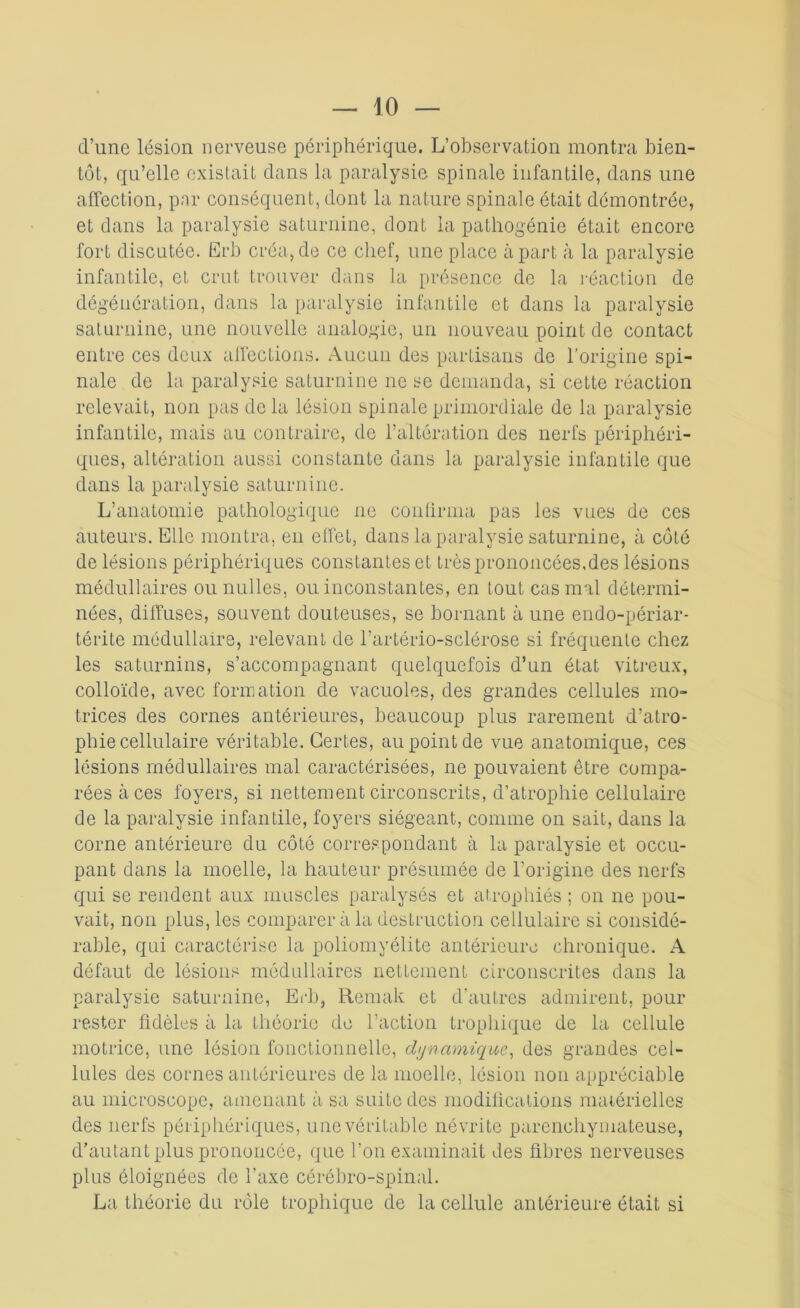 d’une lésion nerveuse périphérique. L’observation montra bien- tôt, qu’elle existait dans la paralysie spinale infantile, dans une affection, par conséquent, dont la nature spinale était démontrée, et dans la paralysie saturnine, dont la pathogénie était encore fort discutée. Ërb créa, de ce chef, une place à part à la paralysie infantile, et crut trouver dans la présence de la réaction de dégénération, dans la paralysie infantile et dans la paralysie saturnine, une nouvelle analogie, un nouveau point de contact entre ces deux affections. Aucun des partisans de l'origine spi- nale de la paralysie saturnine ne se demanda, si cette réaction relevait, non pas de la lésion spinale primordiale de la paralysie infantile, mais au contraire, de l’altération des nerfs périphéri- ques, altération aussi constante dans la paralysie infantile que dans la paralysie saturnine. L’anatomie pathologique ne confirma pas les vues de ces auteurs. Elle montra, en effet, dans la paralysie saturnine, à côté de lésions périphériques constantes et très prononcées, des lésions médullaires ounulles, ou inconstantes, en tout cas mal détermi- nées, diffuses, souvent douteuses, se bornant à une endo-périar- térite médullaire, relevant de l’artério-sclérose si fréquente chez les saturnins, s’accompagnant quelquefois d’un état vitreux, colloïde, avec formation de vacuoles, des grandes cellules mo- trices des cornes antérieures, beaucoup plus rarement d’atro- phie cellulaire véritable. Certes, au point de vue anatomique, ces lésions médullaires mal caractérisées, ne pouvaient être compa- rées à ces foyers, si nettement circonscrits, d’atrophie cellulaire de la paralysie infantile, foyers siégeant, comme on sait, dans la corne antérieure du côté correspondant à la paralysie et occu- pant dans la moelle, la hauteur présumée de l’origine des nerfs qui se rendent aux muscles paralysés et atrophiés ; on ne pou- vait, non plus, les comparer à la destruction cellulaire si considé- rable, qui caractérise la poliomyélite antérieure chronique. A défaut de lésions médullaires nettement circonscrites dans la paralysie saturnine, Erb, Remak et d’autres admirent, pour rester fidèles à la théorie de l’action trophique de la cellule motrice, une lésion fonctionnelle, dynamique, des grandes cel- lules des cornes antérieures de la moelle, lésion non appréciable au microscope, amenant à sa suite des modifications matérielles des nerfs périphériques, une véritable névrite parenchymateuse, d’autant plus prononcée, que l’on examinait des fibres nerveuses plus éloignées de l’axe cérébro-spinal. La théorie du rôle trophique de la cellule antérieure était si