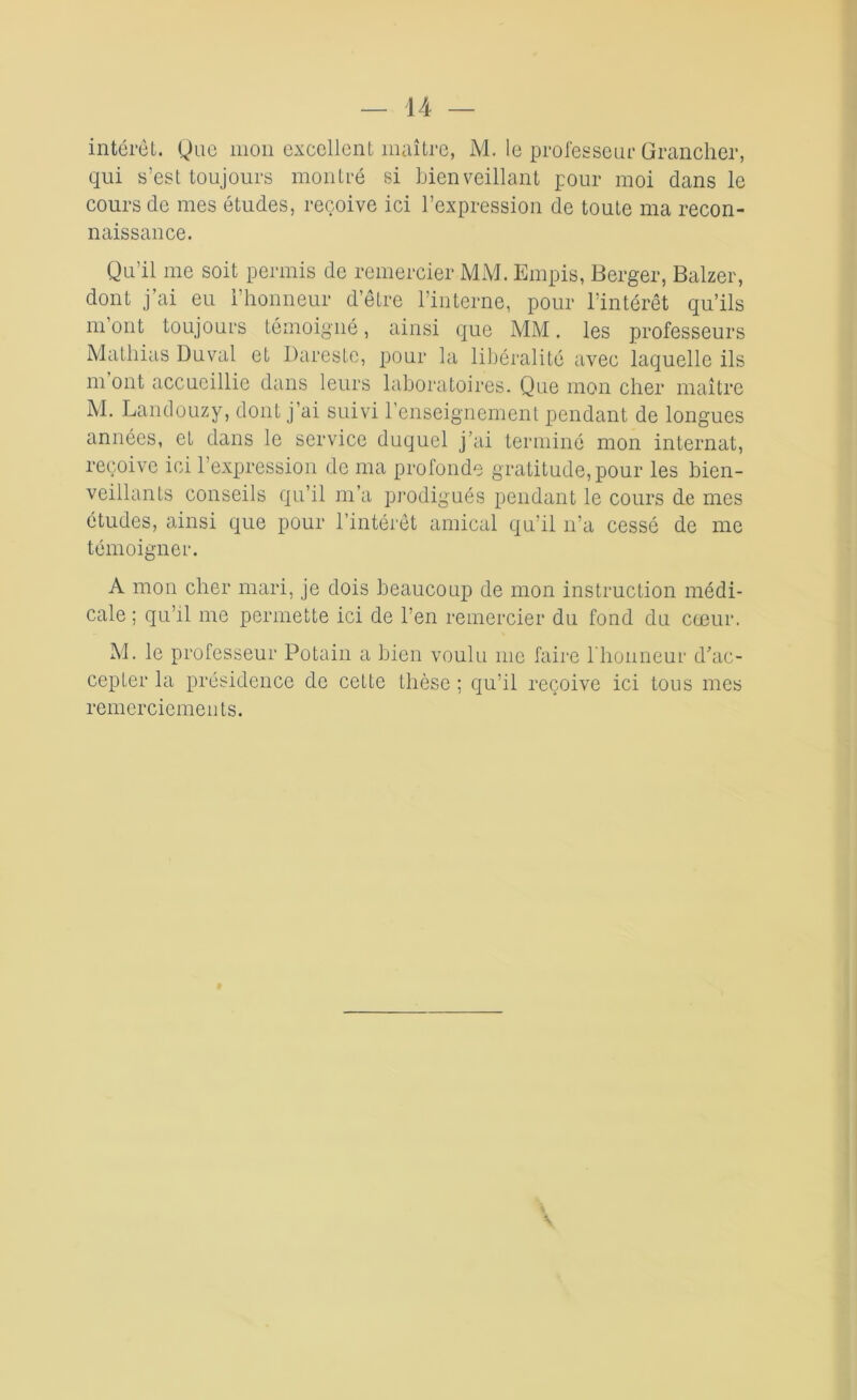 intérêt. Que mon excellent maître, M. le professeur Grancher, qui s’est toujours montré si bienveillant pour moi dans le cours de mes études, reçoive ici l’expression de toute ma recon- naissance. Qu’il me soit permis de remercier MM. Empis, Berger, Balzer, dont j’ai eu l’honneur d’être l’interne, pour l’intérêt qu’ils m ont toujours témoigné, ainsi que MM. les professeurs Mathias Duval et Dareste, pour la libéralité avec laquelle ils m ont accueillie dans leurs laboratoires. Que mon cher maître M. Landouzy, dont j’ai suivi l’enseignement pendant de longues années, et dans le service duquel j’ai terminé mon internat, reçoive ici l’expression de ma profonde gratitude, pour les bien- veillants conseils qu’il m’a prodigués pendant le cours de mes études, ainsi que pour l’intérêt amical qu’il n’a cessé de me témoigner. A mon cher mari, je dois beaucoup de mon instruction médi- cale ; qu’il me permette ici de l’en remercier du fond du cœur. M. le professeur Potain a bien voulu me faire l'honneur d’ac- cepter la présidence de cette thèse ; qu’il reçoive ici tous mes remerciements.