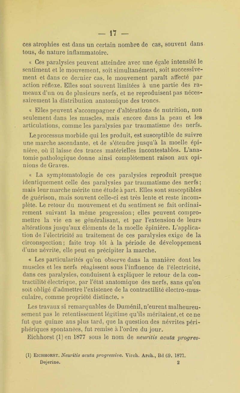 ces atrophies est dans un certain nombre de cas, souvent dans tous, de nature inflammatoire. « Ces paralysies peuvent atteindre avec une égale intensité le sentiment et le mouvement, soit simultanément, soit successive- ment et dans ce dernier cas. le mouvement paraît affecté par action réflexe. Elles sont souvent limitées à une partie des ra- meaux d’un ou de plusieurs nerfs, et ne reproduisent pas néces- sairement la distribution anatomique des troncs. « Elles peuvent s’accompagner d’altérations de nutrition, non seulement dans les muscles, mais encore dans la peau et les articulations, comme les paralysies par traumatisme des nerfs. Le processus morbide qui les produit, est susceptible de suivre une marche ascendante, et de s’étendre jusqu’à la moelle épi- nière, où il laisse des traces matérielles incontestables. L’ana- tomie pathologique donne ainsi complètement raison aux opi- nions de Graves. « La symptomatologie de ces paralysies reproduit presque identiquement celle des paralysies par traumatisme des nerfs; mais leur marche mérite une étude à part. Elles sont susceptibles de guérison, mais souvent celle-ci est très lente et reste incom- plète. Le retour du mouvement et du sentiment se fait ordinai- rement suivant la même progression ; elles peuvent compro- mettre la vie en se généralisant, et par l’extension de leurs altérations jusqu’aux éléments de la moelle épinière. L’applica- tion de l’électricité au traitement de ces paralysies exige de la circonspection; faite trop tôt à la période de développement d’une névrite, elle peut en précipiter la marche. « Les particularités qu’on observe dans la manière dont les muscles et les nerfs réagissent sous l’influence de l’électricité, dans ces paralysies, conduisent à expliquer le retour delà con- tractilité électrique, par l’état anatomique des nerfs, sans qu’on soit obligé d’admettre l’existence de la contractilité électro-mus- culaire, comme propriété distincte. » Les travaux si remarquables de Duménil, n’eurent malheureu- sement pas le retentissement légitime qu’ils méritaient, et ce ne fut que quinze ans plus tard, que la question des névrites péri- phériques spontanées, fut remise à l’ordre du jour. Eichhorst (1) en 1877 sous le nom de neurilis acuta progrès- (1) Eichhorst. Neuritis acuta progressiva. Virch. Arch., Bd G9. 1877. Dejerine. 2