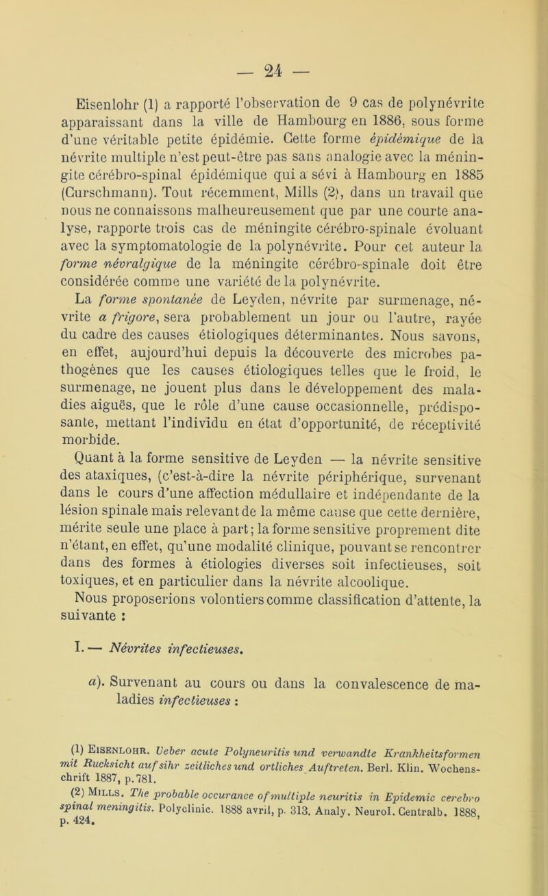 Eisenlohr (1) a rapporté l’observation de 9 cas de polynévrite apparaissant dans la ville de Hambourg en 1886. sous forme d’une véritable petite épidémie. Cette forme épidémique de la névrite multiple n’est peut-être pas sans analogie avec la ménin- gite cérébro-spinal épidémique qui a sévi à Hambourg en 1885 (Curschmann). Tout récemment, Mills (2), dans un travail que nous ne connaissons malheureusement que par une courte ana- lyse, rapporte trois cas de méningite cérébro-spinale évoluant avec la symptomatologie de la polynévrite. Pour cet auteur la forme névralgique de la méningite cérébro-spinale doit être considérée comme une variété de la polynévrite. La forme spontanée de Leyden, névrite par surmenage, né- vrite a frigore, sera probablement un jour ou l’autre, rayée du cadre des causes étiologiques déterminantes. Nous savons, en effet, aujourd’hui depuis la découverte des microbes pa- thogènes que les causes étiologiques telles que le froid, le surmenage, ne jouent plus dans le développement des mala- dies aiguës, que le rôle d’une cause occasionnelle, prédispo- sante, mettant l’individu en état d’opportunité, de réceptivité morbide. Quant à la forme sensitive de Leyden — la névrite sensitive des ataxiques, (c’est-à-dire la névrite périphérique, survenant dans le cours d’une affection médullaire et indépendante de la lésion spinale mais relevant de la même cause que cette dernière, mérite seule une place à part; la forme sensitive proprement dite n’étant, en effet, qu’une modalité clinique, pouvant se rencontrer dans des formes à étiologies diverses soit infectieuses, soit toxiques, et en particulier dans la névrite alcoolique. Nous proposerions volontiers comme classification d’attente, la suivante : I. — Névrites infectieuses. a). Survenant au cours ou dans la convalescence de ma- ladies infectieuses : (1) Eisenlohr. Ueber acute Polyneuritis und verwandte Krankheitsformen mit Rucksicht aufsihr zeitliches und ortliches Auftreten. Berl. Klin. Wochens- chrift 1887, p.781. (2) Mills. The probable occurance of multiple neuritis in Epidémie cerebro spinal meningitis. Polyclinic. 1888 avril, p. 313. Analy. Neurol. Centralb. 1888 p. 424.