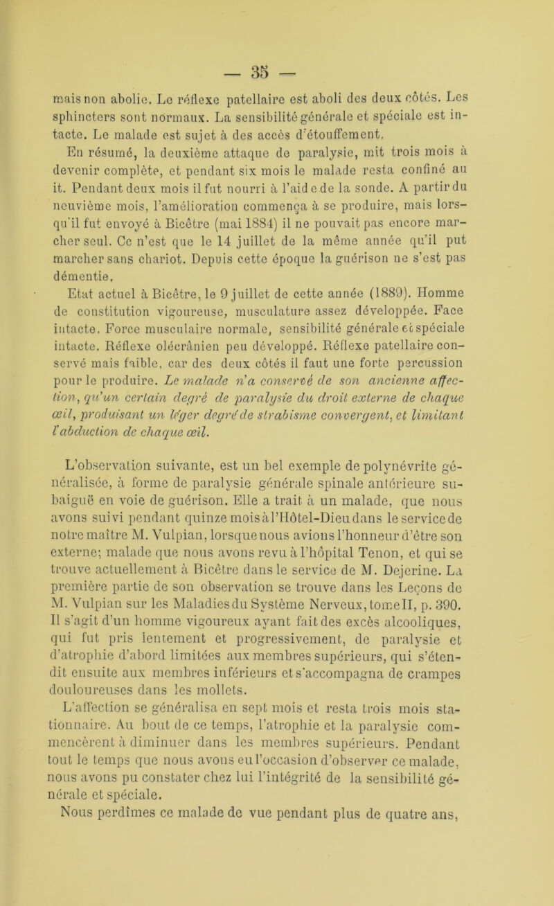 mais non abolie. Lo réflexe patellaire est aboli des deux côtés. Les sphincters sont normaux. La sensibilité générale et spéciale est in- tacte. Le malade est sujet à des accès d'étouffement. En résumé, la deuxième attaque de paralysie, mit trois mois à devenir complète, et pendant six mois le malade resta confiné au it. Pendant deux mois il fut nourri à l’aide de la sonde. A partir du neuvième mois, l’amélioration commença à se produire, mais lors- qu'il fut envoyé à Bicêtre (mai 1884) il ne pouvait pas encore mar- cher seul. Ce n’est que le 14 juillet de la même année qu’il put marcher sans chariot. Depuis cette époque la guérison ne s’est pas démentie. Etat actuel à Bicêtre, le 9 juillet de cette année (1889). Homme de constitution vigoureuse, musculature assez développée. Face intacte. Force musculaire normale, sensibilité générale et spéciale intacte. Réflexe olécranien peu développé. Réflexe patellaire con- servé mais faible, car des deux côtés il faut une forte percussion pour le produire. Le malade ri a conservé de son ancienne affec- tion, qu’un certain degré de 'paralysie du droit externe de chaque œil, produisant un loger degré de strabisme convergent, et limitant f abduction de chaque œil. L’observation suivante, est un bel exemple de polynévrite gé- néralisée, à forme de paralysie générale spinale antérieure su- baiguë en voie de guérison. Elle a trait à un malade, que nous avons suivi pendant quinze moisàl’Hôtel-Dieudans leservicede notre maître M. Vulpian, lorsque nous avions l’honneur d’ôtre son externe; malade que nous avons revu à l’hôpital Tenon, et qui se trouve actuellement à Bicêtre dans le service de M. Dejerine. La première partie de son observation se trouve dans les Leçons de M. Vulpian sur les Maladiesdu Système Nerveux, tomell, p. 390. Il s'agit d’un homme vigoureux ayant fait des excès alcooliques, qui fut pris lentement et progressivement, de paralysie et d’atrophie d’abord limitées aux membres supérieurs, qui s’éten- dit ensuite aux membres inférieurs et s'accompagna de crampes douloureuses dans les mollets. L’affection se généralisa en sept mois et resta trois mois sta- tionnaire. Au bout de ce temps, l’atrophie et la paralysie com- mencèrent à diminuer dans les membres supérieurs. Pendant tout le temps que nous avons eu l’occasion d’observer ce malade, nous avons pu constater chez lui l’intégrité de la sensibilité gé- nérale et spéciale. Nous perdîmes ce malade de vue pendant plus de quatre ans,