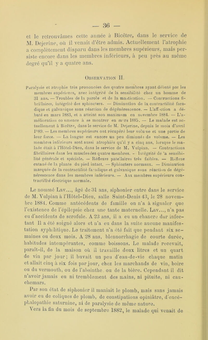 et le retrouvâmes cette année à Bicêtre, clans le service de M. Dcjerine, où il venait d’être admis. Actuellement l’atrophie a complètement disparu dans les membres supérieurs, mais per- siste encore dans les membres inférieurs, à peu près au même degré qu’il y a quatre ans. Observation II. Paralysie et atrophie très prononcées des quatre membres ayant débuté pat les membres supérieurs, avec intégrité de la sensibilité chez un homme de 31 ans. —Troubles de la parole et de la mastication. —Contractions fi- brillaires, intégrité des sphincters. — Diminution de la contractilité fara- dique et galvanique sans réaction de dégénérescence. — L’aff-ction a dé- buté en mars 1883, et a atteint son maximum en novembre 1884. — L’a- mélioration co nmence à se montrer en rm:rs 1885. — Le malade est ac- tuellement à Bicêtre, dans le service de M. Dcjerine, depuis le mois d’avril 089. — Les membres supérieurs ont récupéré leur volune et une partie de leur force. — La langue est encore un peu diminuée de volume. — Les membres inferieurs sont aussi atrophiés qu’il y a cinq ans, lorsque le ma- lade était à l’Hôtel-Dieu, dans le service de M. Vulpian. — Contractions fibrillaires dans les musclesdes quatre membres. - Intégrité de 'a sensibi- lité générale et spéciale. — Réflexes patellaires très faibles. — Réflexe cutané de la plante du pied intact. — Sphincters normaux. — Diminution marquée de la contractilité faradique et galvanique snns réaction de dégé- nérescence dans les membres inférieurs. — Aux membres supérieurs con- tractilité électrique normale. Le nommé Lav..., âgé de 31 ans, siphonier entre dans le service de M. Vulpian à l’Hôtel-Dieu, salle Saint-Denis 43, le 28 novem- bre 1884. Comme antécédents de famille on n’a à signaler que l’existence de l’épilepsie chez une tante maternelle. Lav..., n’a pas eu d’accidents de scrofule. A 23 ans, il a eu un chancre dur infec- tant Il a été soigné alors et n’a eu dans la suite aucune manifes- tation syphilitique. Le traitement n’a été fait que pendant six se- maines ou deux mois. A 28 ans, blennorrhagie de courte durée, habitudes intempérantes, comme boissons. Le malade recevait, paraît-il, de la maison où il travaille deux litres et un quart de vin par jour; il buvait un peu d’eau-de-vie chaque matin et allait cinq à six fois par jour, chez les marchands de vin, boire ou du vermouth, ou de l’absinthe, ou de la bière. Cependant il dit n’avoir jamais eu ni tremblement des mains, ni pituite, ni cau- chemars. Par son état de siphonier il maniait le plomb, mais sans jamais avoir eu de coliques de plomb, de constipations opiniâtre, d’encé- phalopathie saturnine, ni de paralysie de même nature. Vers ia fin du mois de septembre 1882, le malade qui venait de