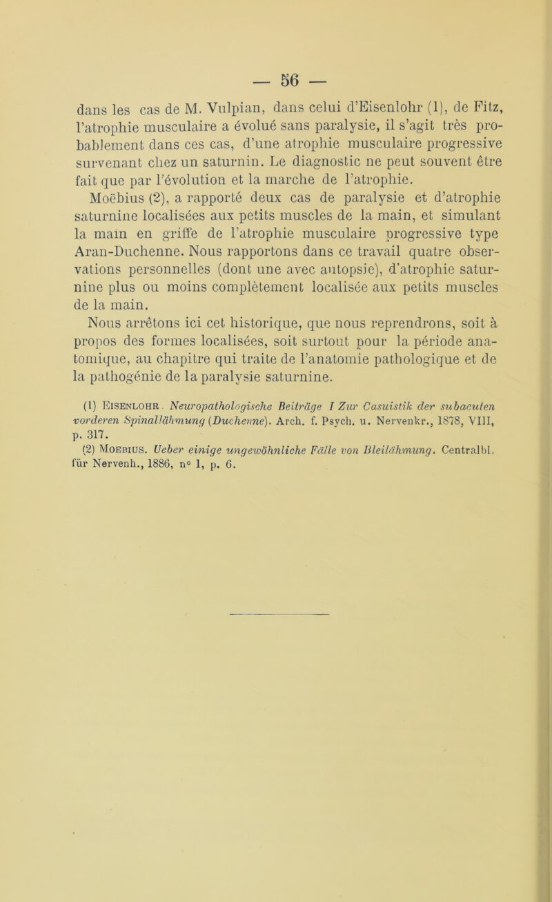 dans les cas de M. Vulpian, dans celui d’Eisenlohr (1), de Pitz, l’atrophie musculaire a évolué sans paralysie, il s’agit très pro- bablement dans ces cas, d’une atrophie musculaire progressive survenant chez un saturnin. Le diagnostic ne peut souvent être fait que par l’évolution et la marche de l’atrophie. Moebius (2), a rapporté deux cas de paralysie et d’atrophie saturnine localisées aux petits muscles de la main, et simulant la main en griffe de l’atrophie musculaire progressive type Aran-Duchenne. Nous rapportons dans ce travail quatre obser- vations personnelles (dont une avec autopsie), d’atrophie satur- nine plus ou moins complètement localisée aux petits muscles de la main. Nous arrêtons ici cet historique, que nous reprendrons, soit à propos des formes localisées, soit surtout pour la période ana- tomique, au chapitre qui traite de l’anatomie pathologique et de la pathogénie de la paralysie saturnine. (1) Eisenlohr. Neuropathologische Beitrüge I Zur Casuistik der subacufen vorderen SpinaUühm.ung (Duchenne). Arch. f. Psych. u. Nervenkr., 1878, VIII, p. 317. (2) Moebius. Ueber einige ungewôlinliche Fâ/le von Bleilâhmung. Centralbl. fur Nervenh., 1886, n° 1, p. 6.