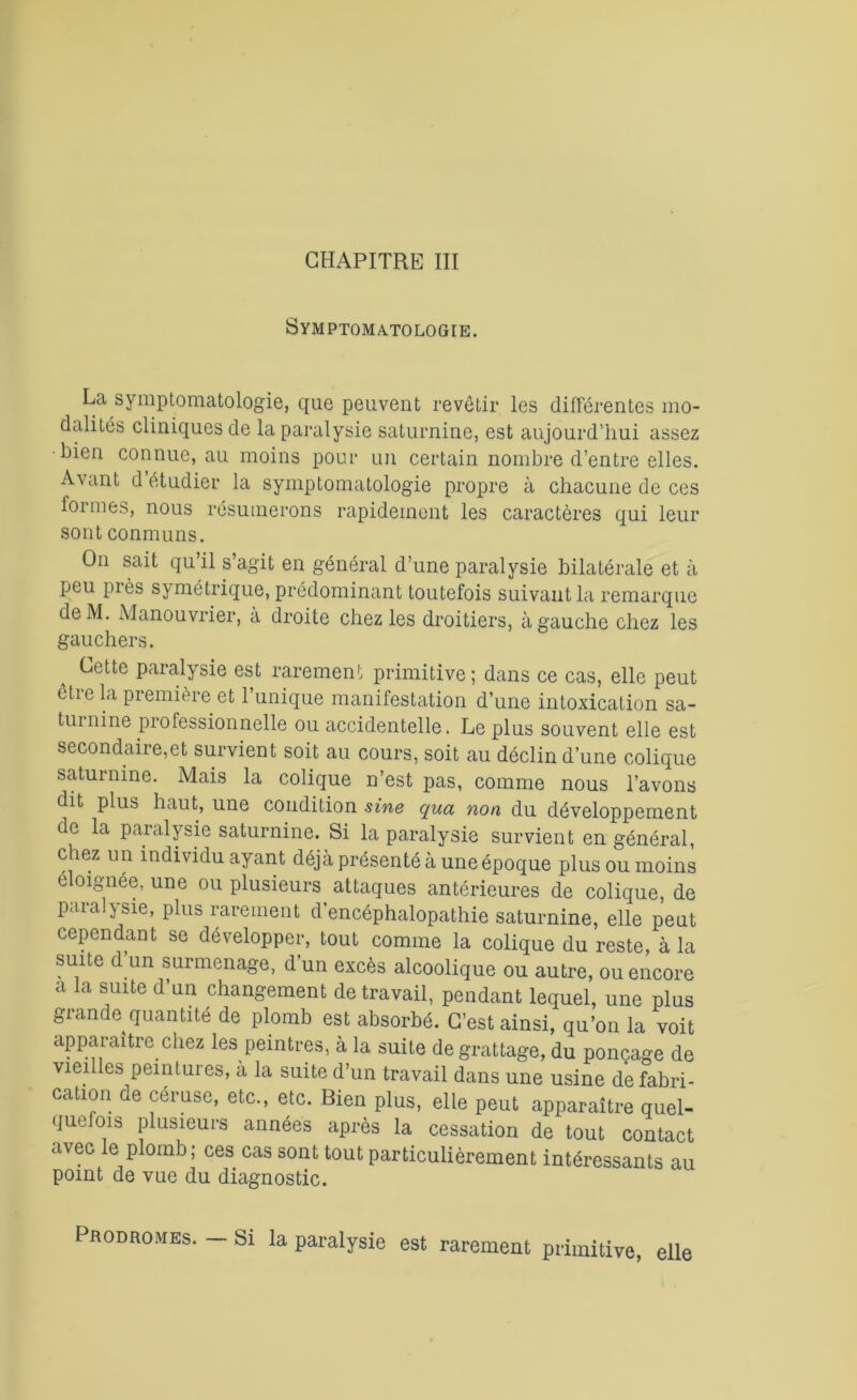 Symptomatologie. La symptomatologie, que peuvent revêtir les différentes mo- dalités cliniques de la paralysie saturnine, est aujourd’hui assez •bien connue, au moins pour un certain nombre d’entre elles. Avant d’étudier la symptomatologie propre à chacune de ces formes, nous résumerons rapidement les caractères qui leur sont conmuns. On sait qu’il s’agit en général d’une paralysie bilatérale et à peu près symétrique, prédominant toutefois suivant la remarque deM. Manouvrier, à droite chez les droitiers, à gauche chez les gauchers. Cette paralysie est rarement primitive; dans ce cas, elle peut être la première et l’unique manifestation d’une intoxication sa- turnine professionnelle ou accidentelle. Le plus souvent elle est secondaire,et survient soit au cours, soit au déclin d’une colique saturnine. Mais la colique n’est pas, comme nous l’avons dit plus haut, une condition sine qua non du développement de la paralysie saturnine. Si la paralysie survient en général, chez un individu ayant déjà présenté à une époque plus ou moins éloignée, une ou plusieurs attaques antérieures de colique, de paralysie, plus rarement d’encéphalopathie saturnine, elle peut cependant se développer, tout comme la colique du reste, à la suite d’un surmenage, d’un excès alcoolique ou autre, ou encore a la suite d un changement de travail, pendant lequel, une plus grande quantité de plomb est absorbé. C’est ainsi, qu’on la voit apparaître chez les peintres, à la suite de grattage, du ponçage de viei les peintures, a la suite d’un travail dans une usine de fabri- cation de céruse, etc., etc. Bien plus, elle peut apparaître quel- quefois plusieurs années après la cessation de tout contact avec le plomb; ces cas sont tout particulièrement intéressants au point de vue du diagnostic. Prodromes. — Si la paralysie est rarement primitive, elle