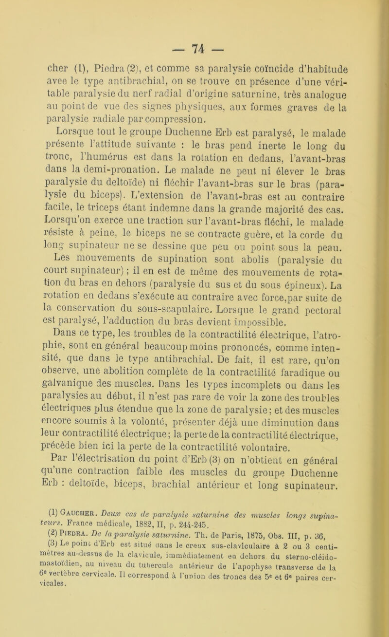 cher (1), Piedra (2), et comme sa paralysie coïncide d’habitude avee le type antibrachial, on se trouve en présence d’une véri- table paralysie du nerf radial d’origine saturnine, très analogue au point de vue des signes physiques, aux formes graves de la paralysie radiale par compression. Lorsque tout le groupe Duchenne Erb est paralysé, le malade présente l’attitude suivante : le bras pend inerte le long du tronc, l’humérus est dans la rotation en dedans, l’avant-bras dans la demi-pronation. Le malade ne peut ni élever le bras paralysie du deltoïde) ni fléchir l’avant-bras sur le bras (para- lysie du biceps). L’extension de l’avant-bras est au contraire facile, le triceps étant indemne dans la grande majorité des cas. Lorsqu’on exerce une traction sur l’avant-bras fléchi, le malade résiste à peine, le biceps ne se contracte guère, et la corde du long supinateur ne se dessine que peu ou point sous la peau. Les mouvements de supination sont abolis (paralysie du court supinateur) ; il en est de même des mouvements de rota- tion du bras en dehors (paralysie du sus et du sous épineux). La rotation en dedans s’exécute au contraire avec force,par suite de la conservation du sous-scapulaire. Lorsque le grand pectoral est paralysé, l’adduction du bras devient impossible. Dans ce type, les troubles de la contractilité électrique, l’atro- phie, sont en général beaucoup moins prononcés, comme inten- sité, que dans le type antibrachial. De fait, il est rare, qu’on observe, une abolition complète de la contractilité faradique ou galvanique des muscles. Dans les types incomplets ou dans les paralysies au début, il n’est pas rare de voir la zone des troubles électriques plus étendue que la zone de paralysie; et des muscles encore soumis à la volonté, présenter déjà une diminution dans leur contractilité électrique ; la perte de la contractilité électrique, précède bien ici la perte de la contractilité volontaire. Par l’électrisation du point cl’Erb (3) on n’obtient en général qu une contraction faible des muscles du groupe Duchenne Erb : deltoïde, biceps, brachial antérieur et long supinateur. (1) Gaucher. Deux cas de paralysie saturnine des muscles longs supina- teurs. France médicale, 1882,11, p. 244-245. (2) Piedra. De la paralysie saturnine. Th. de Paris, 1875, Obs. III, p. 86, (3) Le poim d Erb est situé dans le creux sus-claviculaire à 2 ou 3 centi- mètres au-dessus de la clavicule, immédiatement en dehors du sterno-cléido- mastoidien, au niveau du tubercule antérieur de l’apophyse transverse de la 6e vertebre cervicale. Il correspond à l'union des troncs des 5e et 6e paires cer- vicales.