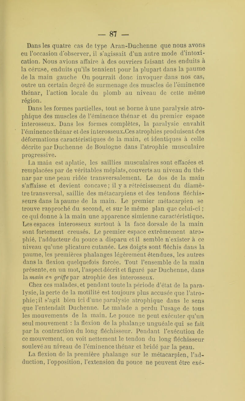 Dans les quatre cas de type Aran-Duchenne que nous avons eu l’occasion d'observer, il s’agissait d’un autre mode d’intoxi- cation. Nous avions affaire à des ouvriers faisant des enduits à la céruse, enduits qu’ils tenaient pour la plupart dans la paume de la main gauche On pourrait donc invoquer dans nos cas, outre un certain degré de surmenage des muscles de l’éminence thénar, l’action locale du plomb au niveau de cette même région. Dans les formes partielles, tout se borne aune paralysie atro- phique des muscles de l’éminence thénar et du premier espace interosseux. Dans les formes complètes, la paralysie envahit l’éminence thénar et des interosseux.Ces atrophies produisent des déformations caractéristiques de la main, et identiques à celle décrite par Dnchenne de Boulogne dans l’atrophie musculaire progressive. La main est aplatie, les saillies musculaires sont effacées et remplacées par de véritables méplats, couverts au niveau du thé- nar par une. peau ridée transversalement. Le dos de la main s’affaisse et devient concave ; il y a rétrécissement du diamè- tre transversal, saillie des métacarpiens et des tendons fléchis- seurs dans la paume de la main. Le premier métacarpien se trouve ranproché du second, et sur le même plan que celui-ci ; ce qui donne à la main une apparence simienne caractéristique. Les espaces interosseux surtout à la face dorsale de la main sont fortement creusés. Le premier espace extrêmement atro- phié, l’adducteur du pouce a disparu et il semble n'exister à ce niveau qu’une plicature cutanée. Les doigts sont fléchis dans la paume, les premières phalanges légèrement étendues, les autres dans la flexion quelquefois forcée. Tout l’ensemble de la main présente, en un mot, l’aspect décrit et figuré par Duchenne, dans la main en griffe par atrophie des interosseux. Chez ces malades, et pendant toute la période d’état de la para- lysie, la perte de la motilité est toujours plus accusée que l’atro- phie; il s’agit bien ici d’une paralysie atrophique dans le sens que l'entendait Duchenne. Le malade a perdu l’usage de tous les mouvements de la main. Le pouce ne peut exécuter qu’un seul mouvement : la flexion de la phalange unguéale qui se fait par la contraction du long fléchisseur. Pendant l’exécution de ce mouvement, on voit nettement le tendon du long fléchisseur soulevé au niveau de l’éminence thénar et bridé par la peau. La flexion de la première phalange sur le métacarpien, l’ad- duction, l’opposition, l’extension du pouce ne peuvent être exô-