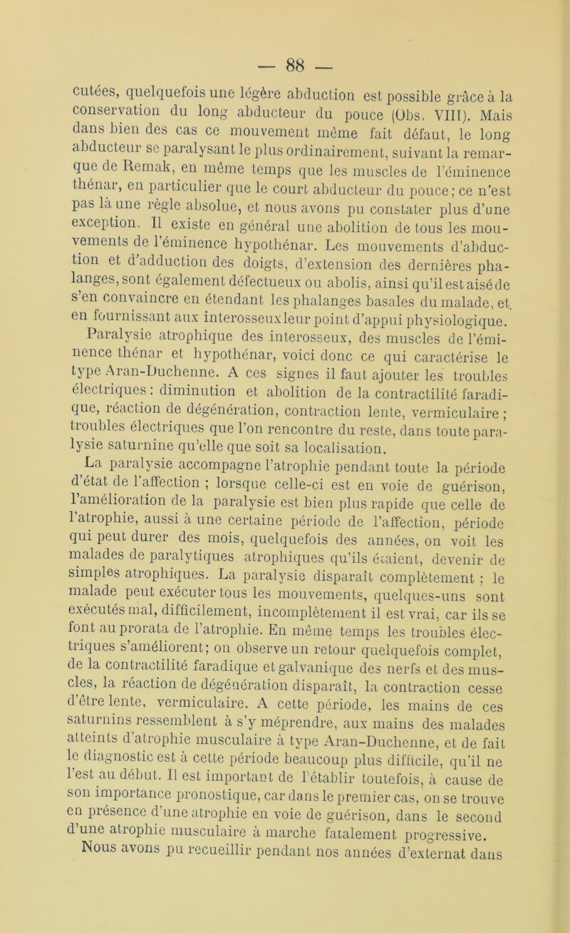 cutées, quelquefois une légère abduction est possible grâce à la conservation du long abducteur du pouce (übs. VIII). Mais dans bien des cas ce mouvement même fait défaut, le long abducteur se paralysant le plus ordinairement, suivant la remar- que de Remak, en même temps que les muscles de l’éminence thénar, en particulier que le court abducteur du pouce; ce n’est pas la une règle absolue, et nous avons pu constater plus d’une exception. Il existe en général une abolition de tous les mou- vements de 1 éminence hypothénar. Les mouvements d’abduc- tion et d’adduction des doigts, d’extension des dernières pha- langes, sont également défectueux ou abolis, ainsi qu’il est aisé de s’en convaincre en étendant les phalanges basales du malade, et. en fournissant aux interosseuxleur point d’appui physiologique. Paralysie atrophique des interosseux, des muscles de l’émi- nence thénar et hypothénar, voici donc ce qui caractérise le type Aran-Duchenne. A ces signes il faut ajouter les troubles électriques : diminution et abolition de la contractilité faradi- que, réaction de dégénération, contraction lente, vermiculaire ; troubles électriques que l’on rencontre du reste, dans toute para- lysie saturnine qu’elle que soit sa localisation. La paralysie accompagne l’atrophie pendant toute la période d état de 1 affection ; lorsque celle-ci est en voie de guérison, 1 amélioration de la paralysie est bien plus rapide que celle de l’atrophie, aussi à une certaine période de l’affection, période qui peut durer des mois, quelquefois des années, on voit les malades de paralytiques atrophiques qu’ils étaient, devenir de simples atrophiques. La paralysie disparaît complètement : le malade peut exécuter tous les mouvements, quelques-uns sont exécutés niai, difficilement, incomplètement il est vrai, car ils se font au prorata de l’atrophie. En même temps les troubles élec- triques s’améliorent; on observe un retour quelquefois complet, de la contractilité faradique et galvanique des nerfs et des mus- cles, la réaction de dégéuération disparaît, la contraction cesse d etre lente, vermiculaire. A cette période, les mains de ces saturnins ressemblent à s y méprendre, aux mains des malades atteints d atrophie musculaire a type Aran-Duchenne, et de fait le diagnostic est à cette période beaucoup plus difficile, qu’il ne l’est au début. Il est important de l'établir toutefois, à cause de son importance pronostique, car dans le premier cas, on se trouve en piésence d une atrophie en voie de guérison, dans le second d une atiophie musculaire a marche fatalement progressive. Nous avons pu recueillir pendant nos années d’externat dans