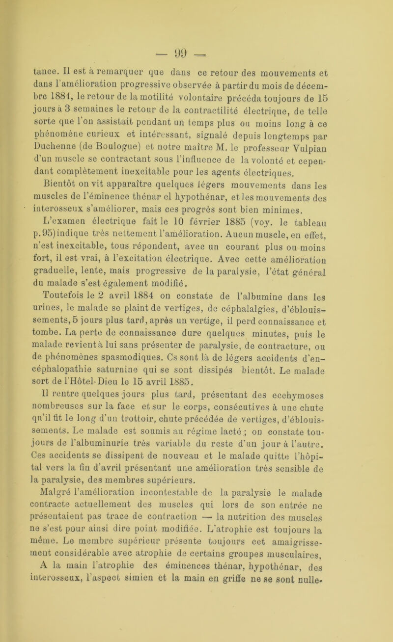 dans 1 amélioration progressive observée à partir du mois de décem- bre 1881, le retour de la motilité volontaire précéda toujours de 15 jours à 3 semaines le retour de la contractilité électrique, de telle sorte que 1 on assistait pendant un temps plus ou moins long à ce phénomène curieux et intéressant, signalé depuis longtemps par Duchenne (de Boulogne) et notre maître M. le professeur Vulpian d’un muscle se contractant sous l’influence de la volonté et cepen- dant complètement inexcitable pour les agents électriques. Bientôt on vit apparaître quelques légers mouvements dans les muscles de l’éminence thénar el hypothénar, et les mouvements des interosseux s’améliorer, mais ces progrès sont bien minimes. L’examen électrique fait le 10 février 1885 (voy. le tableau p.95)indique très nettement l’amélioration. Aucun muscle, en effet, n’est inexcitable, tous répondent, avec un courant plus ou moins fort, il est vrai, à l’excitation électrique. Avec cette amélioration graduelle, lente, mais progressive de la paralysie, l’état général du malade s’est également modifié. Toutefois le 2 avril 1884 on constate de l’albumine dans les urines, le malade se plaint de vertiges, de céphalalgies, d’éblouis- sements, 5 jours plus tard, après un vertige, il perd connaissance et tombe. La perte de connaissance dure quelques minutes, puis le malade revient à lui sans présenter de paralysie, de contracture, ou de phénomènes spasmodiques. Cs sont là de légers accidents d'en- céphalopathie saturnine qui se sont dissipés bientôt. Le malade sort de l’Hôtel-Dieu le 15 avril 1885. Il rentre quelques jours plus tard, présentant des ecchymoses nombreuses sur la face et sur le corps, consécutives à une chute qu’il fit le long d’un trottoir, chute précédée de vertiges, d’éblouis- sements. Le malade est soumis au régime lacté ; on constate tou- jours de l’albuminurie très variable du reste d’un jour à l’autre. Ces accidents se dissipent de nouveau et le malade quitte l’hôpi- tal vers la fin d'avril présentant une amélioration très sensible de la paralysie, des membres supérieurs. Malgré l’amélioration incontestable de la paralysie le malade contracte actuellement des muscles qui lors de son entrée ne présentaient pas trace de contraction — la nutrition des muscles ne s’est pour ainsi dire point modifiée. L’atrophie est toujours la même. Le membre supérieur présente toujours cet amaigrisse- ment considérable avec atrophie de certains groupes musculaires. A la main l’atrophie des éminences thénar, hypothénar, des interosseux, l'aspect simien et la main en grille ne se sont nulle-