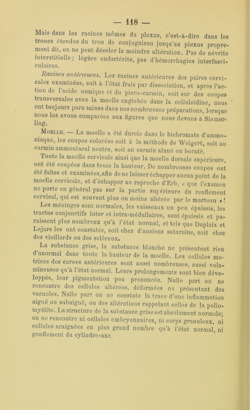 Mais dans les racines mêmes du plexus, c’est-à-dire dans les troncs étendus du trou de conjugaison jusqu’au plexus propre- ment du, on ne peut déceler la moindre altération. Pas de névrite interstitielle; légère endartérite, pas d’hémorrhagies interfasci- culaires. Racines antérieures. Les racines antérieures des paires cervi- cales examinées, soit à l’état frais par dissociation, et après l’ac- tion de 1 acide osmique et du picro-carmin, soit sur des coupes transversales avec la moelle englobée dans la celluloïdine, nous ' ont toujours paru saines dans nos nombreuses préparations, lorsque nous les avons comparées aux figures que nous devons à Siemer- ling. . Moelle. — La moelle a été durcie dans le bichromate d’ammo- niaque, les coupes colorées soit à la méthode de Wcigert, soit au carmin ammoniacal neutre, soit au carmin aluné ou boraté. Toute la moelle cervicale ainsi que la moelle dorsale supérieure ont été coupées dans toute la hauteur. De nombreuses coupes ont etc faites et examinées,afin de ne laisser échapper aucun point de la moelle cervicale, et d’échapper au reproche d’Erb, ;c que L’examen ne porte en général pas sur la partie supérieure du renflement cervical, qui est souvent plus ou moins altérée par le marteau »! Les méninges sont normales, les vaisseaux un peu épaissis les tractus conjonctifs inter et intra-médullaires, sont épaissis et’pa- raissent plus nombreux qu’à l’état normal, et tels que Duplaix et Lcjars les ont constatés, soit chez d'anciens saturnins, soit chez des vieillards ou des scléreux. t La substance grise, la substance blanche ne présentent rien d’anormal dans toute la hauteur de la moelle. Les cellules mo- trices des cornes antérieures sont aussi nombreuses, aussi volu- mineuses qu à 1 état normal. Leurs prolongements sont bien déve- loppés, leur pigmentation peu prononcée. Nulle part on ne rencontre des cellules altérées, déformées ou présentant des vacuoles. Nulle part on ne constate la trace d’une inflammation aiguë ou subaiguë, ou des altérations rappelant celles de la polio- myélite. La structure de la substance grise est absolument normale; on ne rencontre ni cellules embryonnaires, ni corps granuleux, ni cellules araignées en plus grand nombre qu’à l’état normal, ni gonflement du cylindre-axe.