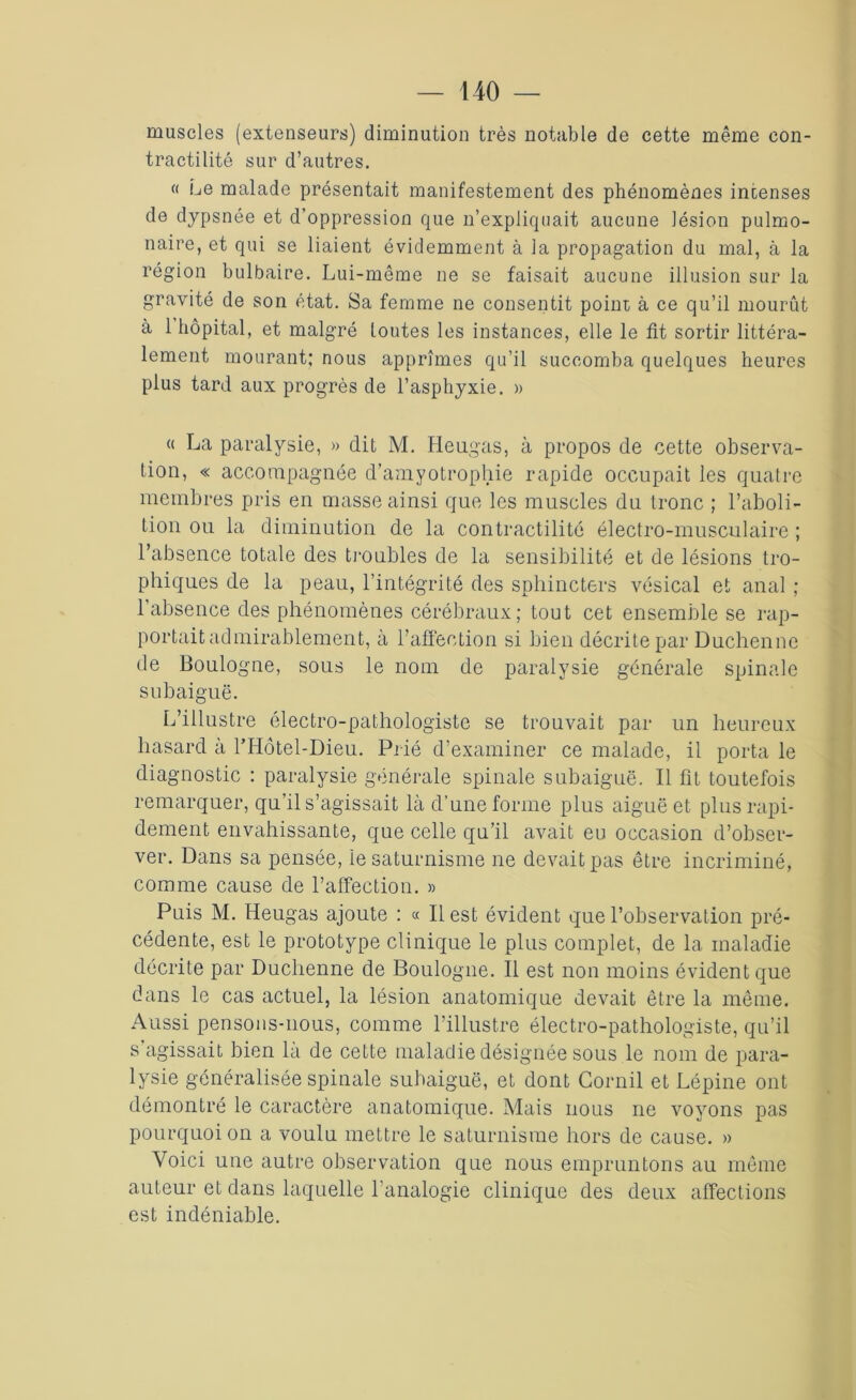 muscles (extenseurs) diminution très notable de cette même con- tractilité sur d’autres. « Le malade présentait manifestement des phénomènes intenses de dypsnée et d’oppression que n’expliquait aucune lésion pulmo- naire, et qui se liaient évidemment à la propagation du mal, à la région bulbaire. Lui-même ne se faisait aucune illusion sur la gravité de son état. Sa femme ne consentit point à ce qu’il mourût à 1 hôpital, et malgré toutes les instances, elle le fit sortir littéra- lement mourant; nous apprîmes qu’il succomba quelques heures plus tard aux progrès de l’asphyxie. » « La paralysie, » dit M. Heugas, à propos de cette observa- tion, « accompagnée d’amyotrophie rapide occupait les quatre membres pris en masse ainsi que les muscles du tronc ; l’aboli- tion ou la diminution de la contractilité électro-musculaire ; l’absence totale des troubles de la sensibilité et de lésions tro- phiques de la peau, l’intégrité des sphincters vésical et anal ; l’absence des phénomènes cérébraux; tout cet ensemble se rap- portait admirablement, à l’affection si bien décrite par Duchenne de Boulogne, sous le nom de paralysie générale spinale subaiguë. L’illustre électro-pathologiste se trouvait par un heureux hasard à l’Hôtel-Dieu. Prié d’examiner ce malade, il porta le diagnostic : paralysie générale spinale subaiguë. Il fit toutefois remarquer, qu’il s’agissait là d’une forme plus aiguë et plus rapi- dement envahissante, que celle qu’il avait eu occasion d’obser- ver. Dans sa pensée, ie saturnisme ne devait pas être incriminé, comme cause de l’affection. » Puis M. Heugas ajoute : « Il est évident que l’observation pré- cédente, est le prototype clinique le plus complet, de la maladie décrite par Duchenne de Boulogne. Il est non moins évident que dans le cas actuel, la lésion anatomique devait être la même. Aussi pensons-nous, comme l’illustre électro-pathologiste, qu’il s agissait bien la de cette maladie désignée sous le nom de para- lysie généralisée spinale subaiguë, et dont Corail et Lépine ont démontré le caractère anatomique. Mais nous ne voyons pas pourquoi on a voulu mettre le saturnisme hors de cause. » Voici une autre observation que nous empruntons au même auteur et dans laquelle l’analogie clinique des deux affections est indéniable.