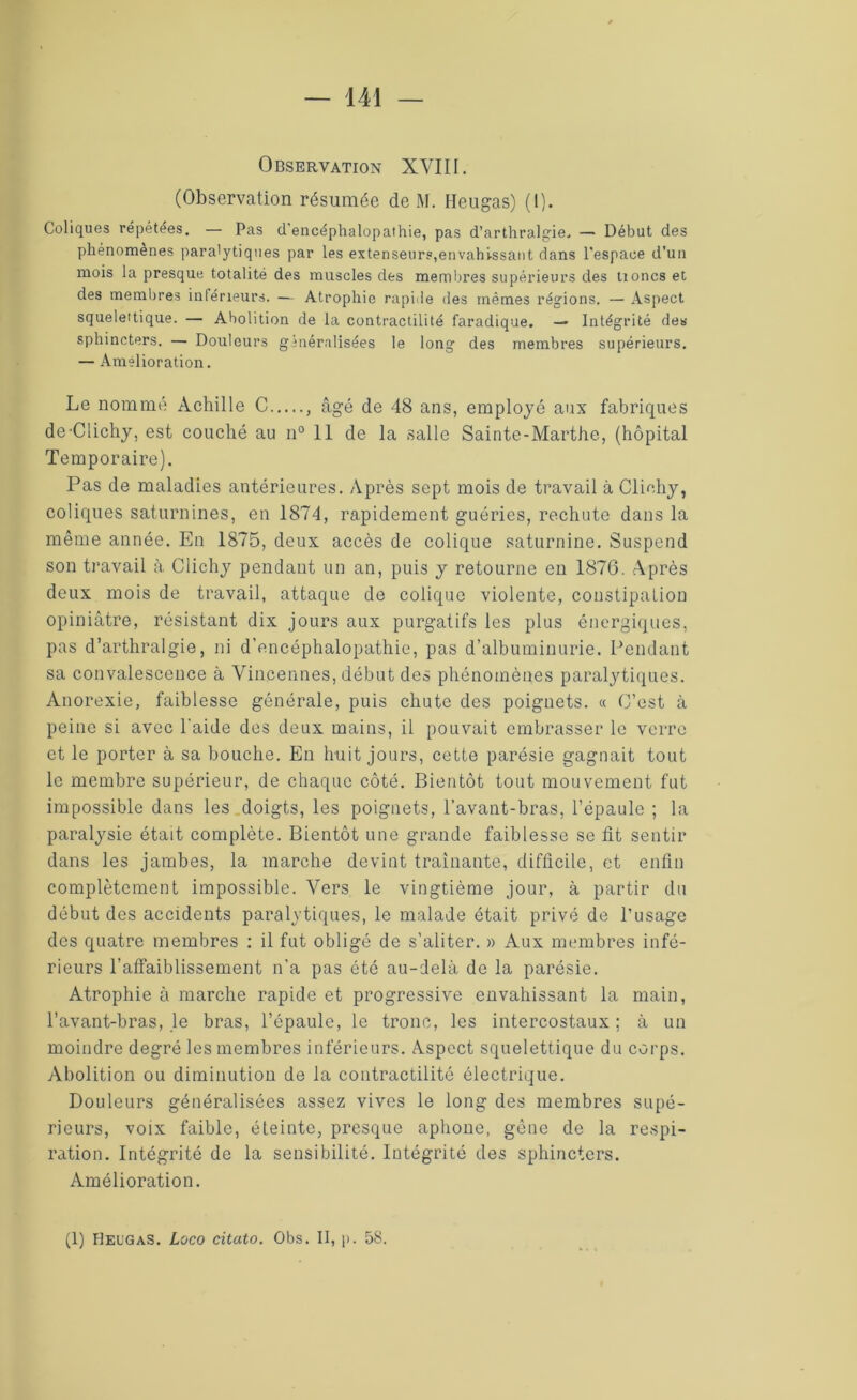 Observation XVIII. (Observation résumée de M. Heugas) (1). Coliques répétées. — Pas d'encéphalopathie, pas d’arthralgie. — Début des phénomènes paralytiques par les extenseurs,envahissant dans l'espace d’un mois la presque totalité des muscles des membres supérieurs des tioncs et des membres inférieurs. — Atrophie rapide des mêmes régions. — Aspect squelettique. — Abolition de la contractilité faradique. — Intégrité des sphincters. — Douleurs généralisées le long des membres supérieurs. — Amélioration. Le nommé Achille C , âgé de 48 ans, employé aux fabriques de-Clichy, est couché au n° 11 de la salle Sainte-Marthe, (hôpital Temporaire). Pas de maladies antérieures. Après sept mois de travail à Clichy, coliques saturnines, en 1874, rapidement guéries, rechute dans la même année. En 1875, deux accès de colique saturnine. Suspend son travail à Clichy pendant un an, puis y retourne en 1876. Après deux mois de travail, attaque de colique violente, constipation opiniâtre, résistant dix jours aux purgatifs les plus énergiques, pas d’arthralgie, ni d’encéphalopathie, pas d’albuminurie. Pendant sa convalescence à Vincennes, début des phénomènes paralytiques. Anorexie, faiblesse générale, puis chute des poignets. « C’est à peine si avec l’aide des deux mains, il pouvait embrasser le verre et le porter à sa bouche. En huit jours, cette parésie gagnait tout le membre supérieur, de chaque côté. Bientôt tout mouvement fut impossible dans les doigts, les poignets, l’avant-bras, l’épaule ; la paralysie était complète. Bientôt une grande faiblesse se lit sentir dans les jambes, la marche devint traînante, difficile, et enfin complètement impossible. Vers le vingtième jour, à partir du début des accidents paralytiques, le malade était privé de l’usage des quatre membres : il fut obligé de s’aliter. » Aux membres infé- rieurs l’affaiblissement n’a pas été au-delà de la parésie. Atrophie à marche rapide et progressive envahissant la main, l’avant-bras, le bras, l’épaule, le tronc, les intercostaux ; à un moindre degré les membres inférieurs. Aspect squelettique du corps. Abolition ou diminution de la contractilité électrique. Douleurs généralisées assez vives le long des membres supé- rieurs, voix faible, éteinte, presque aphone, gène de la respi- ration. Intégrité de la sensibilité. Intégrité des sphincters. Amélioration. (1) Heugas. Loco citato. Obs. II, p. 58.