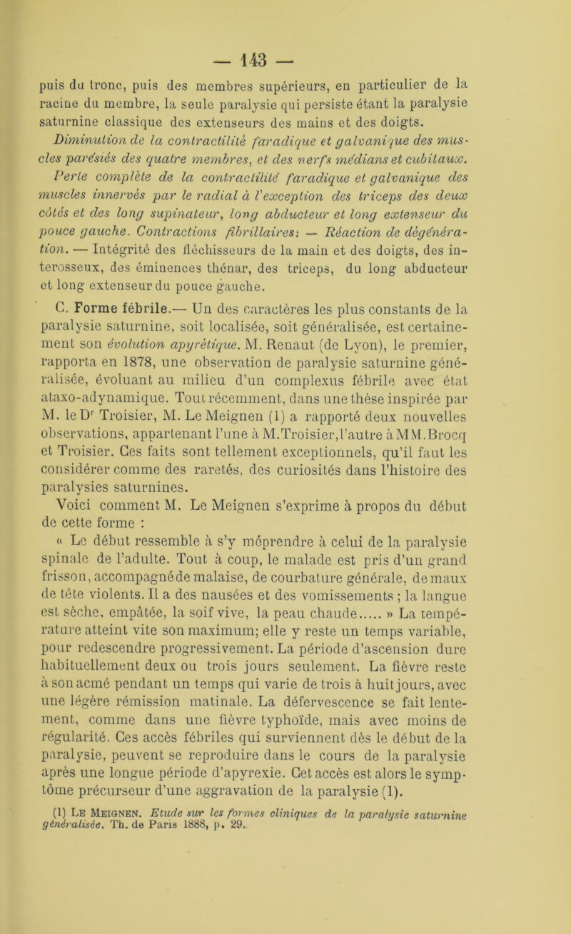 puis du tronc, puis des membres supérieurs, en particulier de la racine du membre, la seule paralysie qui persiste étant la paralysie saturnine classique des extenseurs des mains et des doigts. Diminution de la contractilité faradique et galvanique des mus- cles paresiés des quatre membres, et des nerfs me'dians et cubitaux. Perte complète de la contractilité faradique et galvanique des muscles innerves par le radial à Vexception des triceps des deux côtés et clés long supinateur, long abducteur et long extenseur du pouce gauche. Contractions /îbrillairesi — Réaction de dégénéra- tion. — Intégrité des fléchisseurs de la main et des doigts, des in- terosseux, des éminences thénar, des triceps, du long abducteur et long extenseur du pouce gauche. G. Forme fébrile.— Un des caractères les plus constants de la paralysie saturnine, soit localisée, soit généralisée, est certaine- ment son évolution apyrétique. M. Renaut (de Lyon), le premier, rapporta en 1878, une observation de paralysie saturnine géné- ralisée, évoluant au milieu d’un complexus fébrile avec état ataxo-adynamique. Tout récemment, dans une thèse inspirée par M. le Dr Troisier, M. Le Meignen (1) a rapporté deux nouvelles observations, appartenant Tune à M. Troisier, l’autre à MM. Brocq et Troisier. Ces faits sont tellement exceptionnels, qu’il faut les considérer comme des raretés, des curiosités dans l’histoire des paralysies saturnines. Voici comment M. Le Meignen s’exprime à propos du début de cette forme : « Le début ressemble à s’y méprendre à celui de la paralysie spinale de l’adulte. Tout à coup, le malade est pris d’un grand frisson, accoinpagnéde malaise, de courbature générale, de maux de tète violents. Il a des nausées et des vomissements ; la langue est sèche, empâtée, la soif vive, la peau chaude » La tempé- rature atteint vite son maximum; elle y reste un temps variable, pour redescendre progressivement. La période d’ascension dure habituellement deux ou trois jours seulement. La fièvre reste à son acmé pendant un temps qui varie de trois à huit jours, avec une légère rémission matinale. La défervescence se fait lente- ment, comme dans une fièvre typhoïde, mais avec moins de régularité. Ces accès fébriles qui surviennent dès le début de la paralysie, peuvent se reproduire dans le cours de la paralysie après une longue période d’apyrexie. Cet accès est alors le symp- tôme précurseur d’une aggravation de la paralysie (1). (1) Le Meignen. Etude sur les formes cliniques de la paralysie saturnine généralisée. Th.de Paris 1888, p, 29.