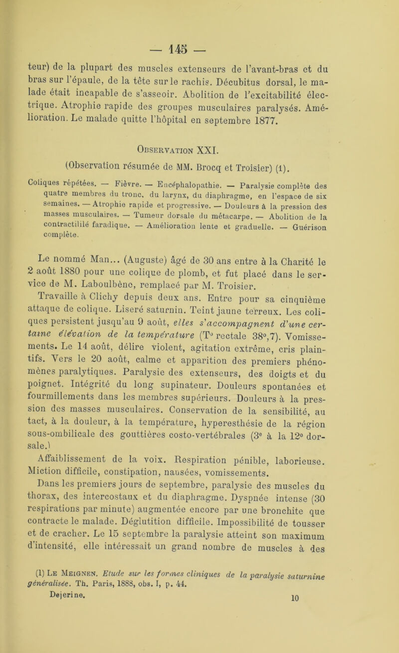 teur) de la plupart des muscles extenseurs de l’avant-bras et du bras sur 1 épaule, de la tète sur le rachis. Décubitus dorsal, le ma- lade était incapable de s’asseoir. Abolition de l'excitabilité élec- trique. Atrophie rapide des groupes musculaires paralysés. Amé- lioration. Le malade quitte l’hôpital en septembre 1877. Observation XXI. (Observation résumée de MM. Brocq et Troisier) (l). Coliques répétées. — Fièvre. — Encéphalopathie. — Paralysie complète des quatre membres du tronc, du larynx, du diaphragme, en l’espace de six semaines. Atrophie rapide et progressive. — Douleurs à la pression des masses musculaires. — Tumeur dorsale du métacarpe. — Abolition de la contractililé faradique. — Amélioration lente et graduelle. — Guérison complète. Le nommé Man... (Auguste) âgé de 30 ans entre à la Charité le 2 août 1830 pour une colique de plomb, et fut placé dans le ser- vice de M. Laboulbènc, remplacé par M. Troisier. Travaille à Clichy depuis deux ans. Entre pour sa cinquième attaque de colique. Liseré saturnin. Teint jaune terreux. Les coli- ques persistent jusqu au 9 août, elles s'accompagnent d'une cer- taine élévation de la température (TJ rectale 38°,7). Vomisse- ments. Le 14 août, délire violent, agitation extrême, cris plain- tifs. Vers le 20 août, calme et apparitiou des premiers phéno- mènes paralytiques. Paralysie des extenseurs, des doigts et du poignet. Intégrité du long supinateur. Douleurs spontanées et fourmillements dans les membres supérieurs. Douleurs à la pres- sion des masses musculaires. Conservation de la sensibilité, au tact, à la douleur, à la température, hyperesthésie de la région sous-ombilicale des gouttières costo-vertébrales (3e à la 12° dor- sale.1 Affaiblissement de la voix. Respiration pénible, laborieuse. Miction difficile, constipation, nausées, vomissements. Dans les premiers jours de septembre, paralysie des muscles du thorax, des intercostaux et du diaphragme. Dyspnée intense (30 respirations par minute) augmentée encore par une bronchite que contracte le malade. Déglutition difficile. Impossibilité de tousser et de cracher. Le 15 septembre la paralysie atteint son maximum d’intensité, elle intéressait un grand nombre de muscles à des (1) Le Meignen. Etude sur les formes cliniques de la paralysie saturnine généralisée. Th. Paris, 1888, obs. I, p. 44. Dejerine. 10