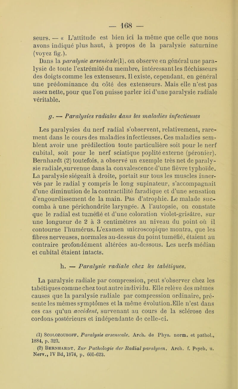 seurs. — « L’attitude est Lien ici la même que celle que nous avons indiqué plus haut, à propos de la paralysie saturnine (voyez fig\). Dans la paralysie arsenicale{ 1), on observe en général une para- lysie de toute l’extrémité du membre, intéressant les fléchisseurs des doigts comme les extenseurs. Il existe, cependant, en général une prédominance du côté des extenseurs. Mais elle n’est pas assez nette, pour que l’on puisse parler ici d’une paralysie radiale véritable. g. — Paralysies radiales dans les maladies infectieuses Les paralysies du nerf radial s’observent, relativement, rare- ment dans le cours des maladies infectieuses. Ces maladies sem- blent avoir une prédilection toute particulière soit pour le nerf cubital, soit pour le nerf sciatique poplité externe (péronier). Bernhardt (2) toutefois, a observé un exemple très net de paraly- sie radiale,survenue dans la convalescence d’une fièvre typhoïde. La paralysie siégeait à droite, portait sur tous les muscles inner- vés par le radial y compris le long supinateur, s’accompagnait d’une diminution de la contractilité faradique et d’une sensation d’engourdissement de la main. Pas d’atrophie. Le malade suc- comba à une périchondrite laryngée. A l’autopsie, on constate que le radial est tuméfié et d'une coloration violet-grisâtre, sur une longueur de 2 à 3 centimètres au niveau du point où il contourne l’humérus. L’examen microscopique montra, que les fibres nerveuses, normales au-dessus du point tuméfié, étaient au contraire profondément altérées au-dessous. Les nerfs médian et cubital étaient intacts. h. — Paralysie radiale chez les tabétiques. La paralysie radiale par compression, peut s’observer chez les tabétiques comme chez tout autre individu. Elle relève des mêmes causes que la paralysie radiale par compression ordinaire, pré- sente les mêmes symptômes et la même évolution.Elle n’est dans ces cas qu’un accident, survenant au cours de la sclérose des cordons postérieurs et indépendante de celle-ci. (1) Scolozouboff. Paralysie arsenicale. Arch. de Phys. norm. et pathol., 1884, p. 323. (2) Bernha.rdt. Zur Pathologie der Radial paralysen. Arch. f. Psych. u. Nerv., IV Bd, 1874, p. 601-623.