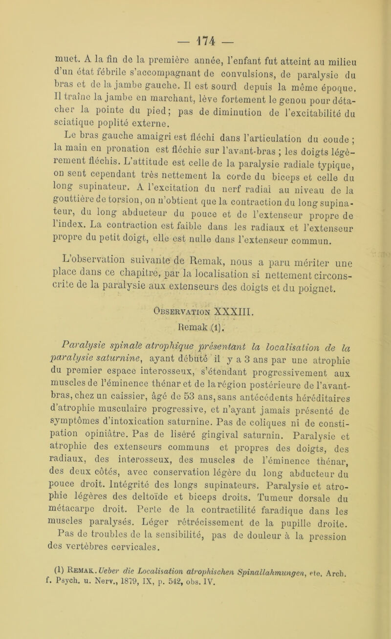 muet. A la fin de la première année, l’enfant fut atteint au milieu d un état fébrile s accompagnant de convulsions, de paralysie du bias et de la jambe gauche. Il est sourd depuis la même époque. Il ti aine la jambe en marchant, lève fortement le genou pour déta- cher la pointe du pied; pas de diminution de l’excitabilité du sciatique poplité externe. Le bras gauche amaigri est fléchi dans l’articulation du coude ; la main en pronation est fléchie sur l’avant-bras ; les doigts légè- rement fléchis. L attitude est celle de la paralysie radiale typique, on sent cependant très nettement la corde du biceps et celle du long supinateur. A l’excitation du nerf radiai au niveau de la gouttière de torsion, on n’obtient que la contraction du long supina- teur, du long abducteur du pouce et de l’extenseur propre de 1 index. La contraction est faible dans les radiaux et l’extenseur propre du petit doigt, elle est nulle dans l’extenseur commun. L obseïvdtion suivante de Remak, nous a paru mériter une place dans ce chapitre, par la localisation si nettement circons- ciLe de la paralysie aux extenseurs des doigts et du poignet. Observation XXXIII. Remak (l). Paralysie spinale atrophique présentant la localisation de la paralysie saturnine, ayant débuté il y a 3 ans par une atrophie du premier espace interosseux, s’étendant progressivement aux muscles de l’éminence thénaret de larégion postérieure de l’avant- bras, chez un caissier, âgé de 53 ans, sans antécédents héréditaires d’atrophie musculaire progressive, et n’ayant jamais présenté de symptômes d’intoxication saturnine. Pas de coliques ni de consti- pation opiniâtre. Pas de liséré gingival saturnin. Paralysie et atrophie des extenseurs communs et propres des doigts, des radiaux, des interosseux, des muscles de l’éminence thénar, des deux côtés, avec conservation légère du long abducteur du pouce droit. Intégrité des longs supinateurs. Paralysie et atro- phie légères des deltoïde et biceps droits. Tumeur dorsale du métacarpe droit. Perte de la contractilité faradique dans les muscles paralysés. Léger rétrécissement de la pupille droite. Pas de troubles de la sensibilité, pas de douleur à la pression des vertèbres cervicales. (1) Remak. Ueber die Localisation atrophischen Spinallahmungen, fie. Arch. f. Psych. u. Nerv., 1879, IX, p. 542, obs. IV.