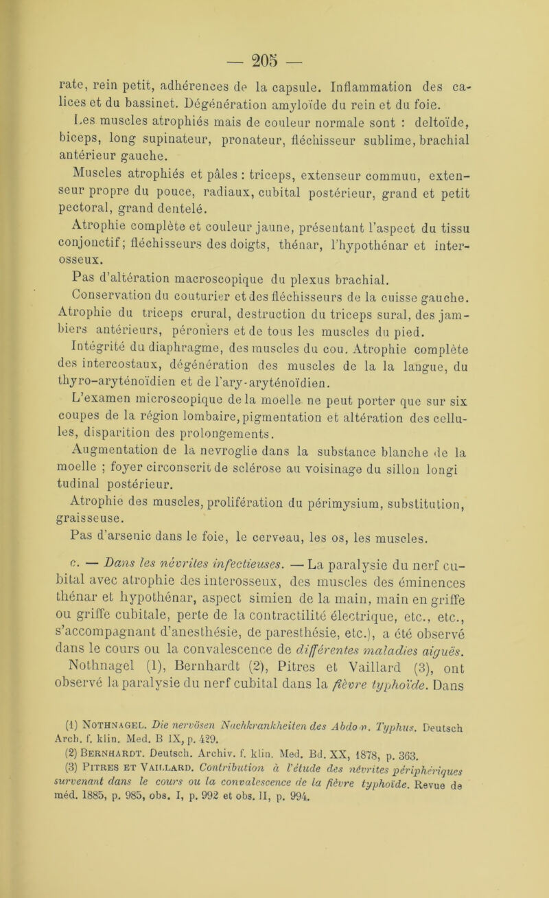 rate, rein petit, adhérences de la capsule. Inflammation des ca- lices et du bassinet. Dégénération amyloïde du rein et du foie. Les muscles atrophiés mais de couleur normale sont : deltoïde, biceps, long supinateur, pronateur, fléchisseur sublime, brachial antérieur gauche. Muscles atrophiés et pâles : triceps, extenseur commun, exten- seur propre du pouce, radiaux, cubital postérieur, grand et petit pectoral, grand dentelé. Atrophie complète et couleur jaune, présentant l’aspect du tissu conjonctif ; fléchisseurs des doigts, thénar, l’hypothénar et inter- osseux. Pas d’altération macroscopique du plexus brachial. Conservation du couturier et des fléchisseurs de la cuisse gauche. Atrophie du triceps crural, destruction du triceps sural, des jam- biers antérieurs, péroniers et de tous les muscles du pied. Intégrité du diaphragme, des muscles du cou. Atrophie complète des intercostaux, dégénération des muscles de la la langue, du thyro-aryténoïdien et de l'ary-aryténoïdien. L’examen microscopique delà moelle ne peut porter que sur six coupes de la région lombaire, pigmentation et altération des cellu- les, disparition des prolongements. Augmentation de la nevroglie dans la substance blanche de la moelle ; foyer circonscrit de sclérose au voisinage du sillon longi tudinal postérieur. Atrophie des muscles, prolifération du périmysium, substitution, graisseuse. Pas d’arsenic dans le foie, le cerveau, les os, les muscles. c. — Dans les névrites infectieuses. —• La paralysie du nerf cu- bital avec atrophie des interosseux, des muscles des éminences thénar et hypothénar, aspect simien de la main, main en griffe ou griffe cubitale, perte de la contractilité électrique, etc., etc., s’accompagnant d’anesthésie, de paresthésie, etc.), a été observé dans le cours ou la convalescence de différentes maladies aiguës. Nothnagel (1), Bernhardt (2), Pitres et Vaillard (3), ont observé la paralysie du nerf cubital dans la fièvre typhoïde. Dans (1) Nothnagel. Die nervôsen Nachkrankheiten des Abdo r>. Typhus. Deutsch Arch. f. klin. Med. B IX, p. 429. (2) Bernhardt. Deutsch. Archiv. f. klin. Med. Bd. XX, 1878, p. 363. (3) Pitres et Vaillard. Contribution u l'etude des névrites périphériques survenant dans le cours ou la convalescence de la fièvre typhoïde. Revue de raéd. 1885, p. 985, obs. I, p. 992 et obs. II, p. 994.