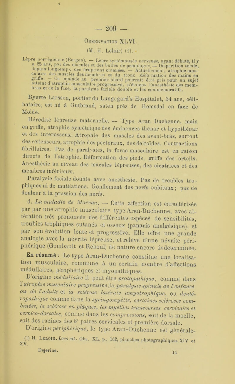 Observation XLVI. (M. H. Leloir) (1). . Lèpre norvégienne (Bergen). — Lèpre systématisée nerveuse, ayant débuté, il y a <5 ans, pur des macules et des bulles de pemphigns.— Disparition totale, depuis longtemps, aes éruptions cutanées. — Actuellement, atrophie mus- cu aire des muscles des membres et du tronc .déformation des mains en ^ i e' T> 1T?a^a(^e au premier abord pourrait être pris pour un sujet atteint d atrophie musculaire progressive, n’ét dent l’anesthésie des mem- bres et de la face, la paralysie faciale double et les commémoratifs. Lyerte Larssen, portier du Lungegard’s Hospitalet, 34 ans, céli- bataire, est né à Gutbrand, salen près de Romsdal en face de Molde. Hérédité lépreuse maternelle. — Type Aran Dachenne, main en griffe, atrophie symétrique des éminences thénar et hypothénar et des interosseux. Atrophie des muscles des avant-bras, surtout des extenseurs, atrophie des pectoraux, des deltoïdes. Contractions flbrillaires. Pas de paralysies, la force musculaire est en raison directe de 1 atrophie. Déformation des pieds, griffe des orteils. Anesthésie au niveau des macules lépreuses, des cicatrices et des membres inférieurs. Paralysie faciale double avec anesthésie. Pas de troubles tro- phiques ni de mutilations. Gonflement des nerfs cubitaux ; pas de douleur à la pression des nerfs. d. La maladie de Morvan. — Cette affection est caractérisée par par une atrophie musculaire type Aran-Duchenne, avec al- tération très prononcée des différentes espèces de sensibilités, troubles trophiques cutanés et osseux (panaris analgésique), et pai son évolution lente et progressive. Elle offre une grande analogie avec la névrite lépreuse, et relève d’une névrite péri- phérique (Gombault et Reboul) de nature encore indéterminée. En résumé : Le type Aran-Duchenne constitue une localisa- tion musculaire, commune à un certain nombre d’affections médullaires, périphériques et myopathiques. D origine médullaire il peut être protopathique, comme dans 1 atrophie musculaire progressive,1a paralysie spinale de l'enfance ou de l adulte et la sclérose latérale amyotrophique, ou deuté- 1 apathique comme dans la syringomyehe, certaines scléroses com- binées, la sclérosé en plaques, les myélites transverses cervicales et cervico-dorsales, comme dans les compressions, soit de la moelle, soit des racines des 8e paires cervicales et première dorsale. D’origine périphérique, le type Aran-Duchenne est générale- ^1) Leloir.Locooit. Obs. XL, p. 162, planches photographiques XIV et Dejerine. 14