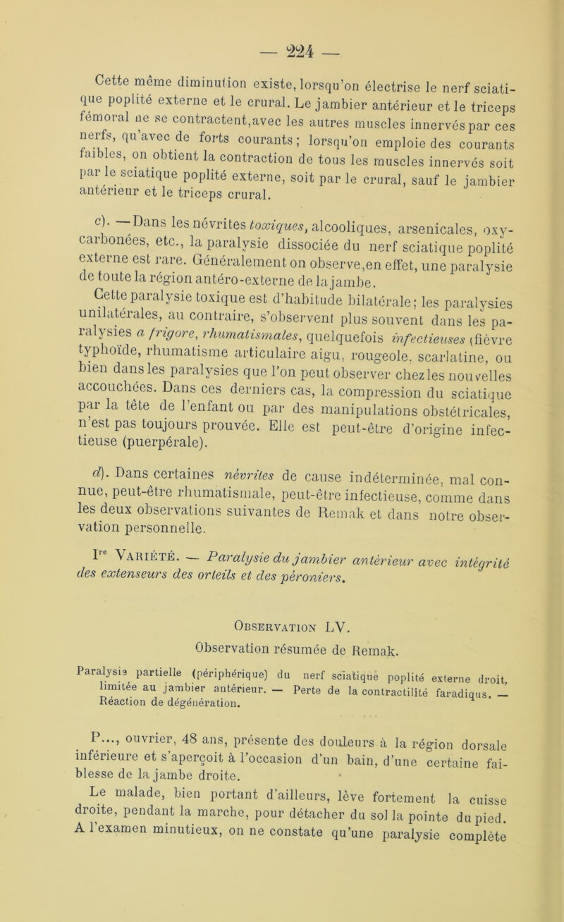 Cette même diminution existe, lorsqu’on électrise le nerf sciati- que poplité externe et le crural. Le jambier antérieur et le triceps fémoral ne se contractent,avec les autres muscles innervés par ces nerfs, qu’avec de forts courants; lorsqu’on emploie des courants faib es, on obtient la contraction de tous les muscles innervés soit par le sciatique poplité externe, soit par le crural, sauf le jambier antérieur et le triceps crural. i ~Dans les névrites toxiques, alcooliques, arsenicales, oxy- carbonées, etc., la paralysie dissociée du nerf sciatique poplité externe est rare. Généralement on observe,en effet, une paralysie de toute la région antéro-externe de la jambe. Cettepaialysie toxique est d habitude bilatérale; les paralysies uni aterales, au contraire, s’observent plus souvent dans les pa- ralysies « frigore, rhumatismales, quelquefois infectieuses (fièvre typhoïde, rhumatisme articulaire aigu, rougeole, scarlatine, ou bien dans les paralysies que l’on peut observer chezles nouvelles accouchées. Dans ces derniers cas, la compression du sciatique par la tête de l’enfant ou par des manipulations obstétricales, n’est pas toujours prouvée. Elle est peut-être d’origine infec- tieuse (puerpérale). d). Dans certaines névrites de cause indéterminée, mal con- nue, peut-être rhumatismale, peut-être infectieuse, comme dans les deux observations suivantes de Remak et dans notre obser- vation personnelle. 1 Variété. Paralysie du jambier antérieur avec intégrité des extenseurs des orteils et des péroniers. Observation LV. Observation résumée de Remak. Paralysis partielle (périphérique) du nerf sciatique poplité externe droit limitée au jamb.er antérieur. - Perte de la contractilité faradiqus. - Réaction de dégénération. P..., ouvrier, 48 ans, présente des douleurs à la région dorsale inférieure et s aperçoit à l’occasion d’un bain, d’une certaine fai- blesse de la jambe droite. Le malade, bien portant d’ailleurs, lève fortement la cuisse droite, pendant la marche, pour détacher du sol la pointe du pied. A l’examen minutieux, on ne constate qu’une paralysie complète