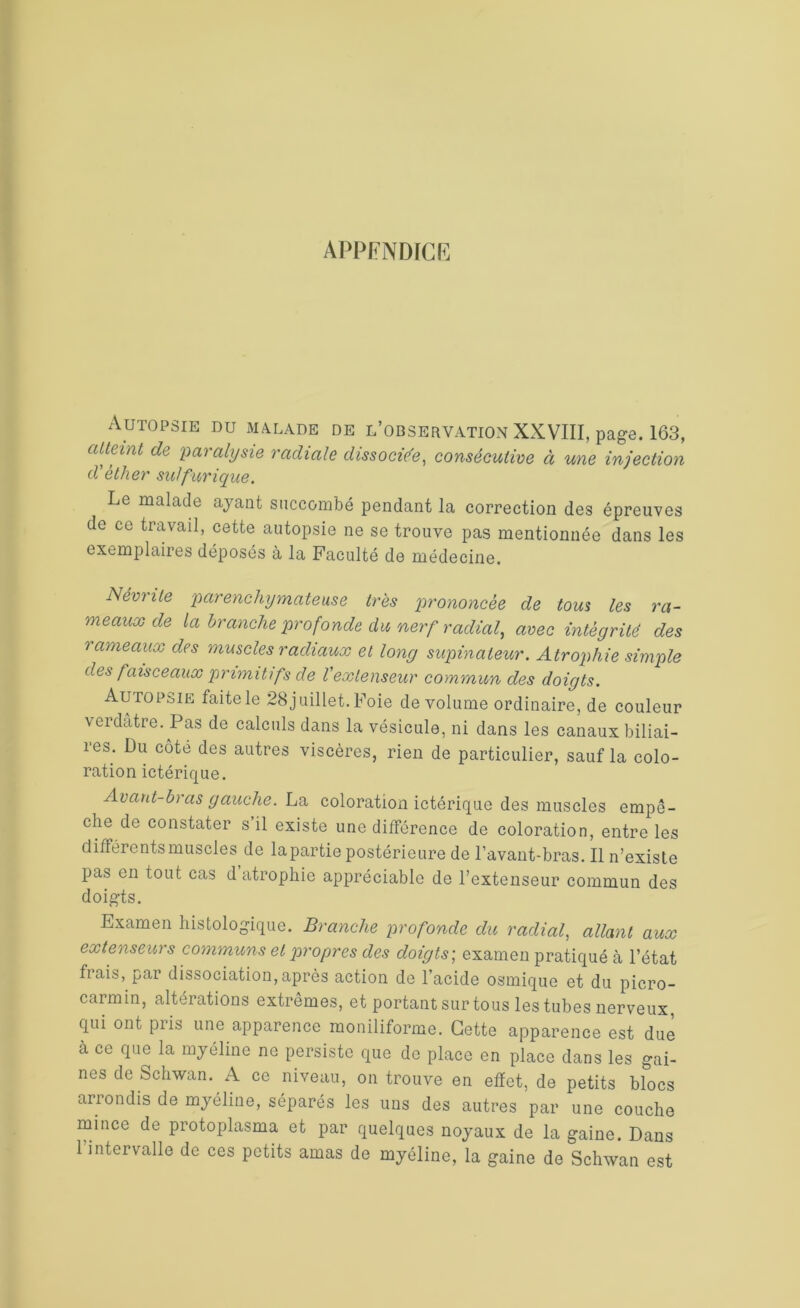 appendice Autopsie du malade de l’observation XXVIII, page. 163, atteint de paralysie radiale dissociée, consécutive à une injection d’éther sulfurique. Le malade ayant succombé pendant la correction des épreuves de ce travail, cette autopsie ne se trouve pas mentionnée dans les exemplaires déposés à la Faculté de médecine. Névrite parenchymateuse très prononcée de tous les ra- meaux de la 'branche profonde du nerf radial, avec intégrité des rameaux des muscles radiaux et long supinateur. Atrophie simple des faisceaux primitifs de Vextenseur commun des doigts. Autopsie laite le 28 juillet. Foie de volume ordinaire, de couleur verdâtre. Pas de calculs dans la vésicule, ni dans les canaux biliai- res. Du côté des autres viscères, rien de particulier, sauf la colo- ration ictérique. Avant-bras gauche. La coloration ictérique des muscles empê- che de constater s il existe une différence de coloration, entre les différents muscles de lapartie postérieure de l’avant-bras. Il n’existe pas en tout cas d atrophie appréciable de l’extenseur commun des doigts. Examen histologique. Branche profonde du radial, allant aux extenseurs communs et propres des doigts; examen pratiqué à l’état frais, par dissociation,après action de l’acide osmique et du picro- carmin, altérations extrêmes, et portant sur tous les tubes nerveux, qui ont piis une apparence moniliforme. Cette apparence est due à ce que la myéline ne persiste que de place en place dans les gai- nes de Schwan. A ce niveau, on trouve en effet, de petits blocs arrondis de myéline, séparés les uns des autres par une couche mince de protoplasma et par quelques noyaux de la gaine. Dans l’intervalle de ces petits amas de myéline, la gaine de Schwan est