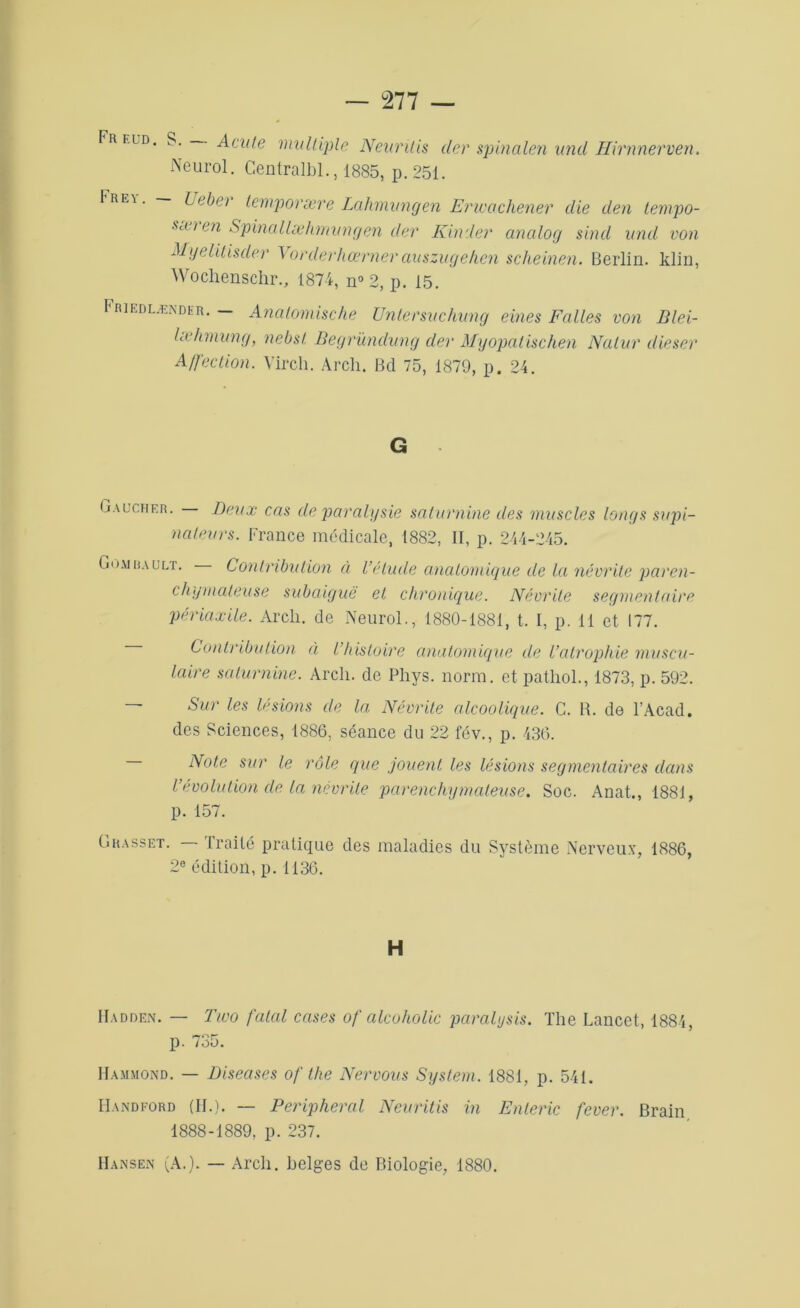 Fr un. S. • Acule multiple Neurilis der spinalen und Hirnnerven. Neurol. Centralbl., 1885, p. 251. 1re\. Uebei temporære Lahmungen Erwachener die den tempo- sæien Spinall æhm u n g en der Kinder ancilog sind und von Myelitisder Vorderhœrnerauszugehen scheinen. Berlin, klin, Wochenschr., 1874, n° 2, p. 15. Friedlænder. — Anatomische Untersuchung eines Faites von Blei- lœhmung, nebsl Begründung der Myopatischen Natur dieser Affection. Virch. Arch. Bd 75, 1879, p. 24. G Gaucher. Deux cm de paralysie saturnine des muscles longs supi- nateurs. France médicale, 1882, II, p. 244-245. G dm a a u lt. Contribution à l’étude anatomique de la névrite paren- chymateuse subaiguë et chronique. Névrite segmentaire périaxile. Arcli. de Neurol., 1880-1881, t. I, p. 11 et 177. Contribution à l histoire anatomique de l’atrophie muscu- laire saturnine. Arcli. de Phys. norm. et pathol., 1873, p. 592. Sur les lésions de la Névrite alcoolique. C. R. de l’Acad. des Sciences, 1886, séance du 22 fév., p. 436. Note sur le rôle que jouent les lésions segmentaires dans l’évolution cle la névrite parenchymateuse. Soc. Anat., 1881, p. 157. Grasset. — Traité pratique des maladies du Système Nerveux, 1886, 2e édition, p. 1136. H Hadden. — Tivo fatal cases of alcoholic paralysis. The Lancet, 1884, p. 735. Hammond. — Diseases of the Nervous System. 1881, p. 541. IIandford (II.). — Periplierai Neuritis in Enteric fever. Brain 1888-1889, p. 237. Hansen (A.). — Arcli. belges de Biologie, 1880.