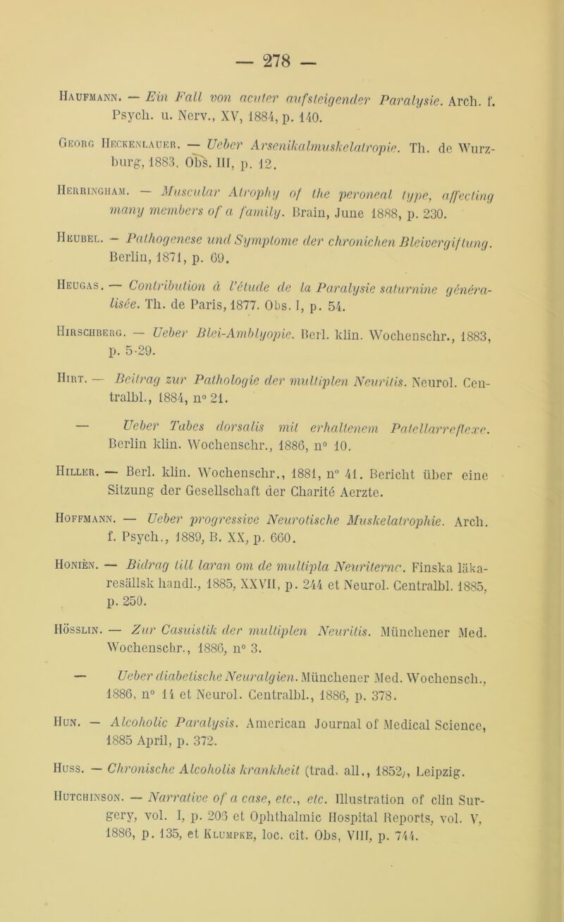 Haufmann. — Fin Fall von natter aufsteigender Paralysie. Arch. f. Psych. u. Nerv., XV, 1884, p. 140. Georc. Heckenlauer. — Ueber Arsenikalmuskelalropie. Th. de Wurz- burg, 1883. Obs. IH, p. 12. Herringham. — Muscular Atrophy of tlie peroneal type, ajfecling many members of a family. Brain, June 1888, p. 230. Heubel. — Palhogenese und Symptôme der chronichen Bleivergiftung. Berlin, 1871, p. 69. Heugas . Contribution à l’étude de la Paralysie saturnine généra- lisée. Th. de Paris, 1877. Obs. I, p. 54. IIirschberg. — Ueber Blei-Amblyopie. Berl. klin. Wochenschr., 1883, p. 5-29. Hirt. — Bcifrag zur Pathologie der multiplen Neuritis. Neurol. Cen- tralbl., 1884, n° 21. — Ueber Tabes dorsalis mit erhaltenem Patellarreftexe. Berlin klin. Wochenschr., 1886, n° 10. IIiller. — Berl. klin. Wochenschr., 1881, n° 41. Bericht liber eine Sitzung der Gesellschaft der Charité Aerzte. Hoffmann. — Ueber progressive Neurotische Muskelatrophie. Arch. f. Psych., 1889, B. XX, p. 660. Honièn. — Bidrag tilt laran om de multipla Neuriternc. Finska laka- resallsk handl., 1885, XXVII, p. 244 et Neurol. Centralbl. 1885, p. 250. Hosslin. — Zur Casuistik der multiplen Neuritis. Münchener Med. Wochenschr., 1886, n° 3. — Ueber diabetische Neuralgien. Münchener Med. Wochenscli., 1886, n° 14 et Neurol. Centralbl., 1886, p. 378. Hun. — Alcoholic Paralysis. American Journal of Medical Science, 1885 April, p. 372. Huss. — Chronische Alcoholis krankheit (trad. ail., 1852,, Leipzig. IIutchinson. — Narrative of a case, etc., etc. Illustration of clin Sur- gery, vol. I, p. 205 et Ophthalmic Hospital Reports, vol. V, 1886, p. 135, et Klumpke, loc. cit. Obs, VIII, p. 744.