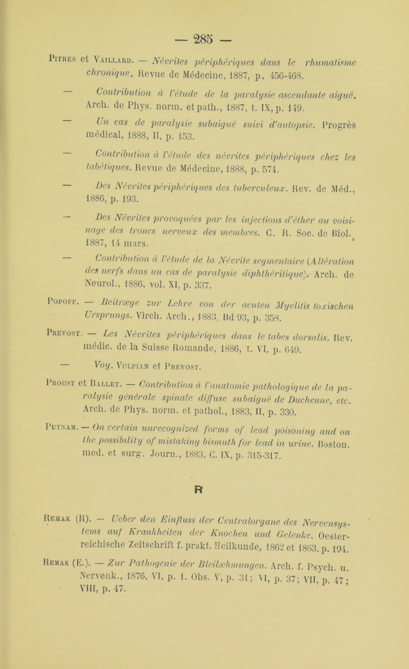 1 nres et Vaillard. — Névrites périphériques dans le rhumatisme chronique. Revue de Médecine, 1887, p. 456-468. Contribution à L’étude de La paralysie ascendante aiyuë. Arcli. de Phys. norm. etpath., 1887, t. IX, p. 149. Un cas de paralysie subaiguë suivi d’autopsie. Progrès médical, 1888, II, p. 153. Contribution à Véludé des névrites périphériques chez les tabétiques. Revue de Médecine, 1888, p. 574. Des Névrites périphériques des tuberculeux. Rev. de Méd., 1886, p. 193. Des Névrites provoquées par les injections d’éther au voisi- nage des troncs nerveux des membres. C. R. Soc. de Biol. 1887, 14 mars. Contribution à l’étude de la Névrite segmentaire [Altération des nerfs dans un cas de paralysie diphthéritique). Areli. de Neurol., 1886, vol. XI, p. 337. PûPOFF. BeiUæge zur Lehre von der acuten Myelitis toxischen Ursprungs. Virch. Arcli., 1883, Bd 93, p. 358. Prévost. — Les Névrites périphériques dans le tabes dorsalis. Rev. mcdic. de la Suisse Romande, 1886, t. VI, p. 649. — Voy. Vulpian et Prévost. roust et Ballet. — Contribution à l’anatomie pathologique de la pa- ralysie générale spinale diffuse subaiguë de Duchenne, etc. Arcli. de Phys. norm. et patliol., 1883, II, p. 330. ut.nam. - On certain unrecognized forms of lead poisoning and on lhe possibility of mistaking bismuth for lead in urine. Boston, med. et surg. Journ., 1883, C. IX, p. 315-317. R Remak (R). - U cher clen Einfluss der Centralorgane des Nervensys- tems ciuf Krankheiten der Knochen und Gelenke. OcsLer- reichische Zeitschrift f. prakt. Heilkunde, 1862 et 1863. p 191 Remak (E.). Zur Patliogenie der BlciUehmungcn. Arcli. f. Psych u Nervenk., 1876, VI, p. 1. Obs. V, p. 31; VI, p. 37; VU p 47- VIII, p. 47.