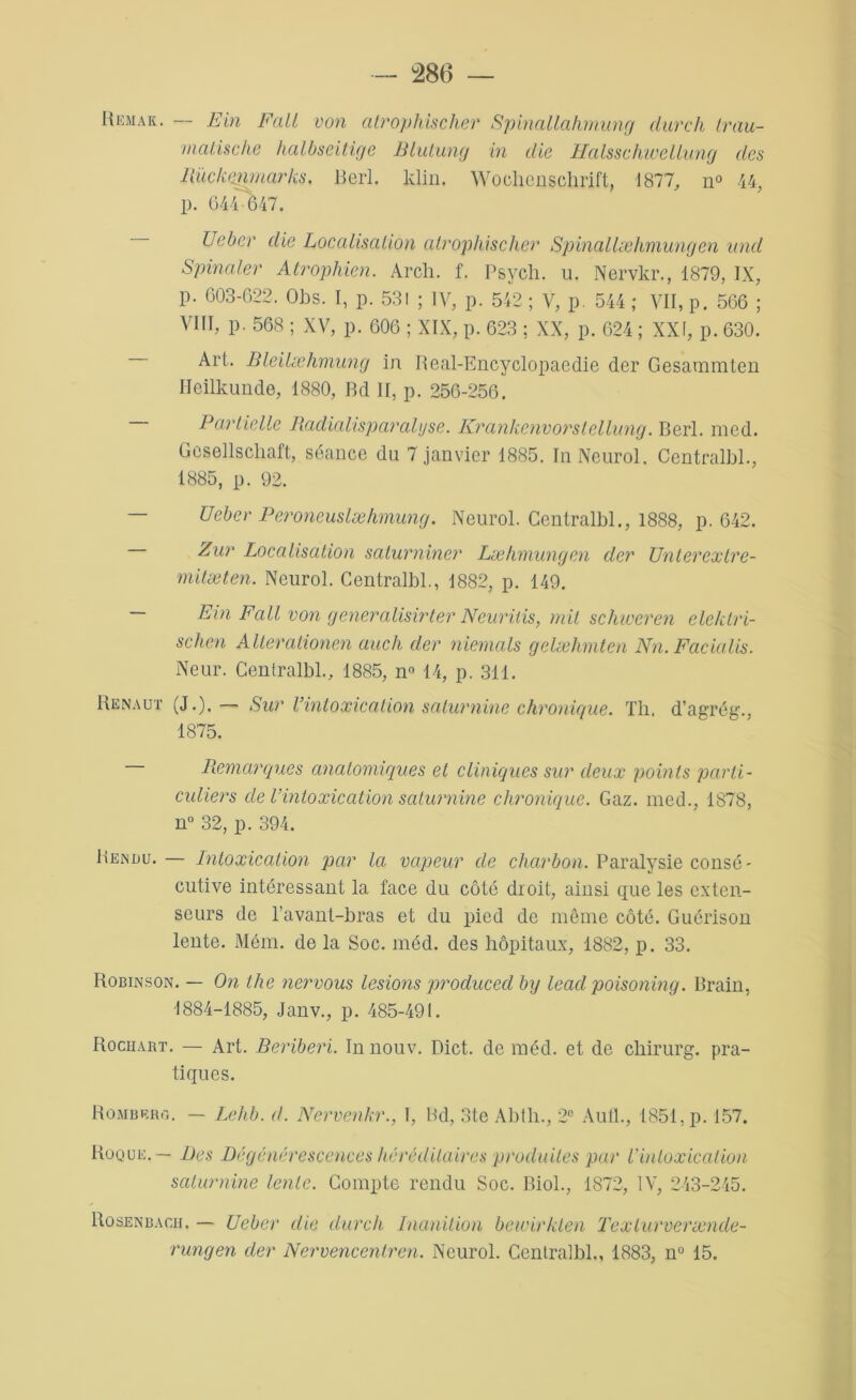 Remak. — Ein Fait von atrophischer Spinallahmung dur ch Irau- malische halbseitige Blutung in die Hcilsschwellung des Rückemncirks. Berl. ldin. Wochenschrift, 1877, n° 44, p. 6440547. Uebcr die Localisation atrophischer Spinallæhmungen und Spinaler Atrophien. Arch. f. Psycli. u. Nervkr., 1879, IX, p. 603-622. Oh s. I, p. 531 ; IV, p. 542 ; V, p. 544 ; VII, p. 566 ; VIII, p. 568 ; XV, p. 606 ; XIX, p. 623 ; XX, p. 624 ; XXI, p. 630. Art. Bleilœhmung in Real-Encyclopaedie der Gesaramten Heilkunde, 1880, Bd II, p. 256-256. — Partielle Radialisparalijse. Krankenvorslellung. Berl. med. Gesellschaft, séance du 7 janvier 1885. In Neurol. Centralbl., 1885, p. 92. — Uebcr Peroneuslæhmung. Neurol. Centralbl., 1888, p. 642. Zur Localisation saturniner Læhmungen der Unterextre- mitæten. Neurol. Centralbl., 1882, p. 149. — Ein Fait von generalisirter Neuritis, mit schweren eleklri- schen Alterationen auch der niemals gelæhmten Nn. Facialis. Neur. Centralbl., 1885, n° 14, p. 311. Renaut (J.). — Sur l’intoxication saturnine chronique. Th, d’agrég., 1875. Remarques anatomiques et cliniques sur deux points parti- culiers de Vintoxication saturnine chronique. Gaz. med., 1878, n° 32, p. 394. Rendu. — Intoxication par la vapeur de charbon. Paralysie consé- cutive intéressant la face du côté droit, ainsi que les exten- seurs de l’avant-bras et du pied de môme côté. Guérison lente. Mém. de la Soc. méd. des hôpitaux, 1882, p. 33. Robinson. — On the nervous lésions producecl by lead poisonmg. Brain, 1884-1885, Janv., p. 485-491. Rochart. — Art. Béribéri. In nouv. Dict. de méd. et de chirurg. pra- tiques. Rombbro. — Lehb. d. Nervenkr., I, Bd, 3te Abth., 2e AulL, 1851, p. 157. Roque. — Des Dégénérescences héréditaires produites par l'intoxication saturnine lente. Compte rendu Soc. Biol., 1872, IV, 243-245. Rosenbacii. — Uebcr die durcli Inanition bewirkten Texturvercende- rungen der Nervencentren. Neurol. Centralbl., 1883, n° 15.