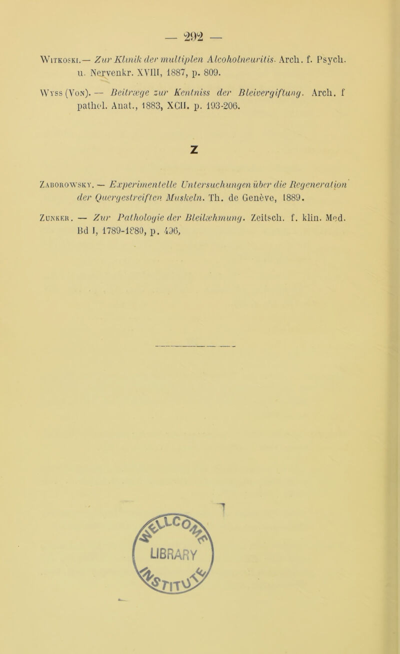 Witkoski. — Zur Klinik der multiplen Alcoholneurilis. Arch. f. Psych. u. Nervenkr. XVIII, 1887, p. 809. Wvss (Von).— Beitræge zur Kentniss der Bleivergiftung. Arch. f patlicl. Allât., 1883, XGII. p. 193-206. Z Zaborowsky. — Exper [ment elle Untersuchungenüber die Régénération der Quergestreiften Muskeln. Th. de Genève, 1889. Z un k ic h . — Zur Pathologie der Bleilæhmung. Zeitsch. f. klin. Med. Bd J, 1789-1880, p. 496, 1