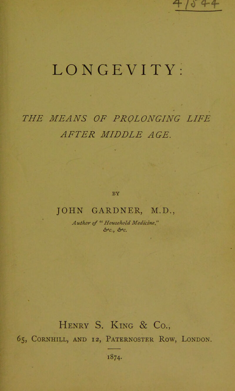 LONGEVITY: THE MEANS OF PROLONGING LIFE AFTER MIDDLE AGE. BY JOHN GARDNER, M.D., Author of “ Household Medicine <5r>c., <5r»c. Henry S. King & Co., 65, CORNHILL, AND 12, PATERNOSTER ROW, LONDON. 1874.