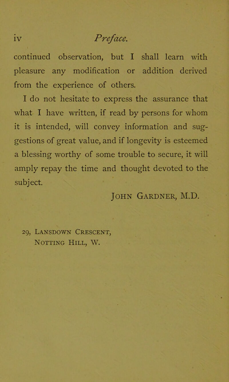 continued observation, but I shall learn with pleasure any modification or addition derived from the experience of others. I do not hesitate to express the assurance that what I have written, if read by persons for whom it is intended, will convey information and sug- gestions of great value, and if longevity is esteemed a blessing worthy of some trouble to secure, it will amply repay the time and thought devoted to the subject. John Gardner, M.D. 29, Lansdown Crescent, Notting Hill, W.