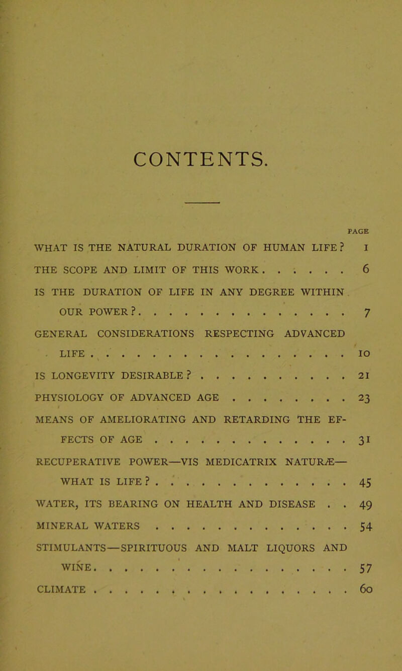 CONTENTS. PAGE WHAT IS THE NATURAL DURATION OF HUMAN LIFE? I THE SCOPE AND LIMIT OF THIS WORK 6 IS THE DURATION OF LIFE IN ANY DEGREE WITHIN OUR POWER? 7 GENERAL CONSIDERATIONS RESPECTING ADVANCED LIFE IO IS LONGEVITY DESIRABLE ? 21 PHYSIOLOGY OF ADVANCED AGE 23 MEANS OF AMELIORATING AND RETARDING THE EF- FECTS OF AGE 31 RECUPERATIVE POWER—VIS MEDICATRIX NATURAE— WHAT IS LIFE? 45 WATER, ITS BEARING ON HEALTH AND DISEASE . . 49 MINERAL WATERS 54 STIMULANTS—SPIRITUOUS AND MALT LIQUORS AND WINE 57 CLIMATE 60