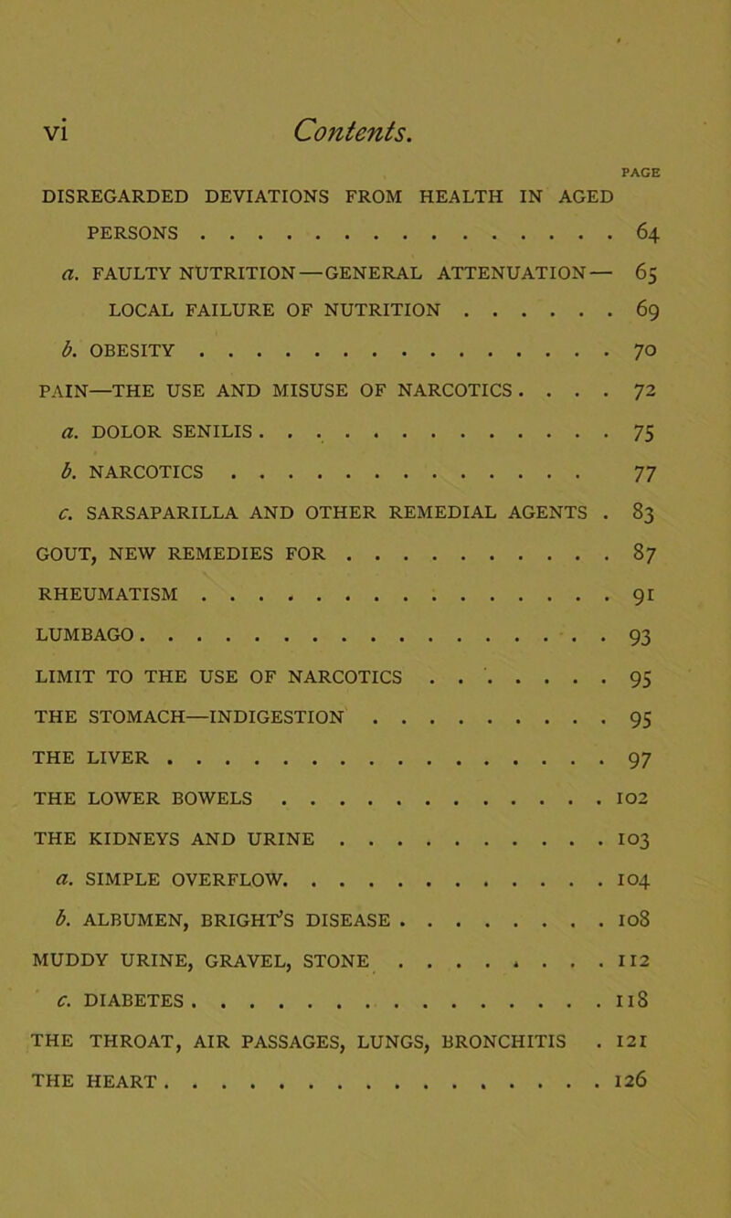 PAGE DISREGARDED DEVIATIONS FROM HEALTH IN AGED PERSONS 64 a. FAULTY NUTRITION — GENERAL ATTENUATION— 65 LOCAL FAILURE OF NUTRITION 69 b. OBESITY 70 PAIN—THE USE AND MISUSE OF NARCOTICS .... 72 a. DOLOR SENILIS 75 b. NARCOTICS 77 C. SARSAPARILLA AND OTHER REMEDIAL AGENTS . 83 GOUT, NEW REMEDIES FOR 87 RHEUMATISM 91 LUMBAGO 93 LIMIT TO THE USE OF NARCOTICS . 95 THE STOMACH—INDIGESTION 95 THE LIVER 97 THE LOWER BOWELS 102 THE KIDNEYS AND URINE I03 a. SIMPLE OVERFLOW 104 b. ALBUMEN, BRIGHT’S DISEASE I08 MUDDY URINE, GRAVEL, STONE 112 C. DIABETES I iS THE THROAT, AIR PASSAGES, LUNGS, BRONCHITIS . 121 THE HEART 126