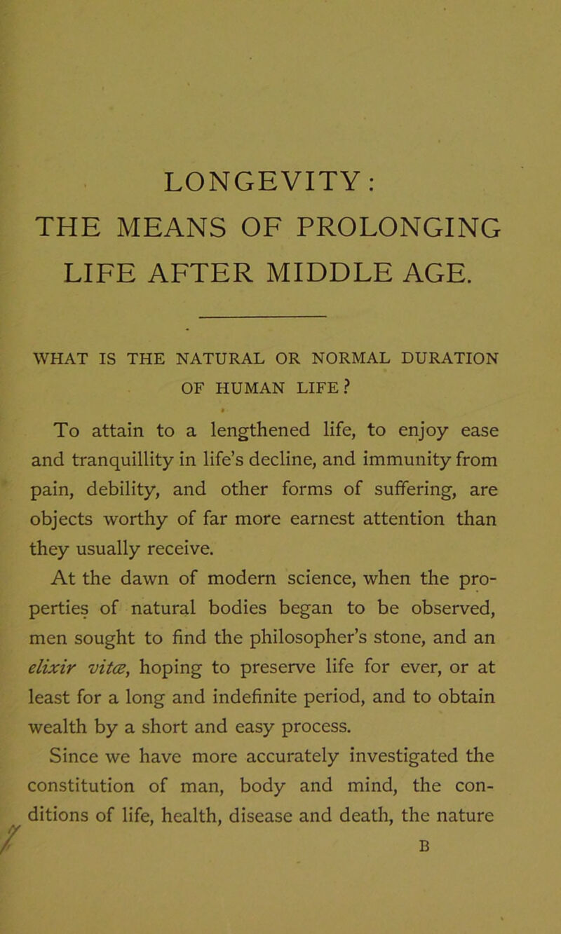 LONGEVITY: THE MEANS OF PROLONGING LIFE AFTER MIDDLE AGE. WHAT IS THE NATURAL OR NORMAL DURATION OF HUMAN LIFE? • • To attain to a lengthened life, to enjoy ease and tranquillity in life’s decline, and immunity from pain, debility, and other forms of suffering, are objects worthy of far more earnest attention than they usually receive. At the dawn of modern science, when the pro- perties of natural bodies began to be observed, men sought to find the philosopher’s stone, and an elixir vita, hoping to preserve life for ever, or at least for a long and indefinite period, and to obtain wealth by a short and easy process. Since we have more accurately investigated the constitution of man, body and mind, the con- ditions of life, health, disease and death, the nature