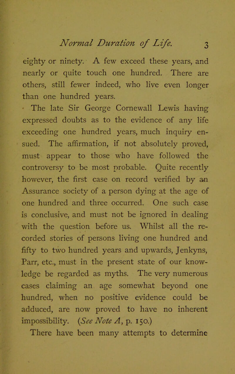 eighty or ninety. A few exceed these years, and nearly or quite touch one hundred. There are others, still fewer indeed, who live even longer than one hundred years. The late Sir George Cornewall Lewis having expressed doubts as to the evidence of any life exceeding one hundred years, much inquiry en- sued. The affirmation, if not absolutely proved, must appear to those who have followed the controversy to be most probable. Quite recently however, the first case on record verified by an Assurance society of a person dying at the age of one hundred and three occurred. One such case is conclusive, and must not be ignored in dealing with the question before us. Whilst all the re- corded stories of persons living one hundred and fifty to two hundred years and upwards, Jenkyns, Parr, etc., must in the present state of our know- ledge be regarded as myths. The very numerous cases claiming an age somewhat beyond one hundred, when no positive evidence could be adduced, are now proved to have no inherent impossibility. {See Note A, p. 150.) There have been many attempts to determine