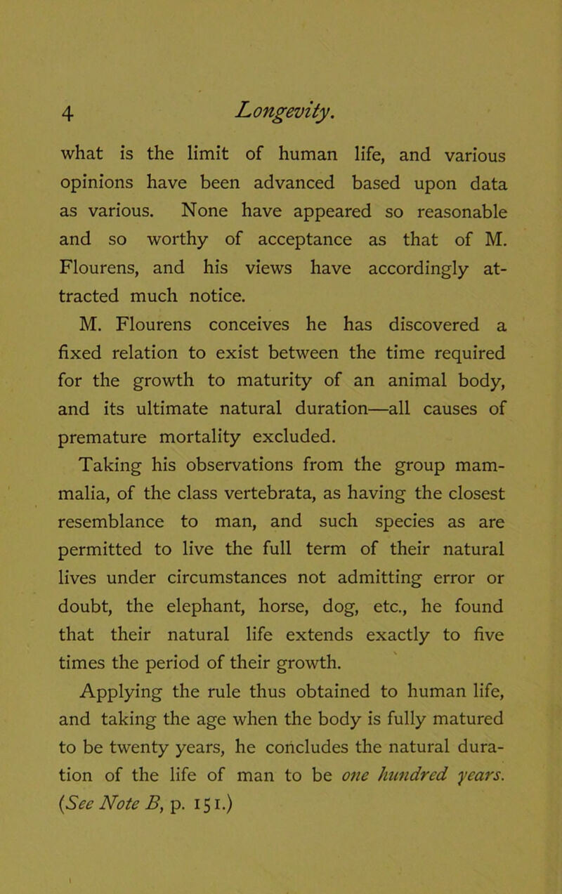 what is the limit of human life, and various opinions have been advanced based upon data as various. None have appeared so reasonable and so worthy of acceptance as that of M. Flourens, and his views have accordingly at- tracted much notice. M. Flourens conceives he has discovered a fixed relation to exist between the time required for the growth to maturity of an animal body, and its ultimate natural duration—all causes of premature mortality excluded. Taking his observations from the group mam- malia, of the class vertebrata, as having the closest resemblance to man, and such species as are permitted to live the full term of their natural lives under circumstances not admitting error or doubt, the elephant, horse, dog, etc., he found that their natural life extends exactly to five times the period of their growth. Applying the rule thus obtained to human life, and taking the age when the body is fully matured to be twenty years, he concludes the natural dura- tion of the life of man to be one hundred years. (See Note B, p. 151.)