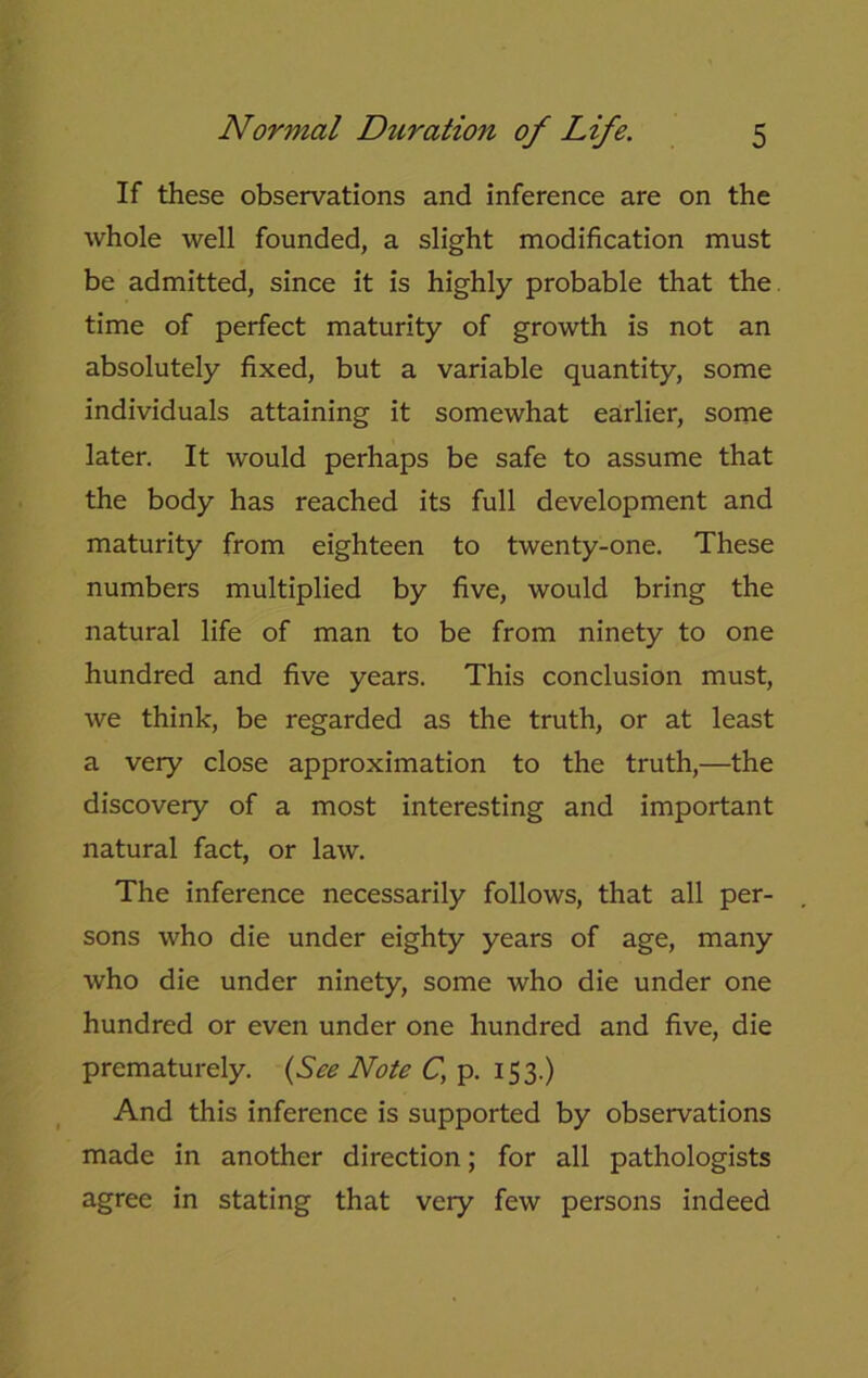 If these observations and inference are on the whole well founded, a slight modification must be admitted, since it is highly probable that the time of perfect maturity of growth is not an absolutely fixed, but a variable quantity, some individuals attaining it somewhat earlier, some later. It would perhaps be safe to assume that the body has reached its full development and maturity from eighteen to twenty-one. These numbers multiplied by five, would bring the natural life of man to be from ninety to one hundred and five years. This conclusion must, we think, be regarded as the truth, or at least a very close approximation to the truth,—the discovery of a most interesting and important natural fact, or law. The inference necessarily follows, that all per- sons who die under eighty years of age, many who die under ninety, some who die under one hundred or even under one hundred and five, die prematurely. (See Note C\ p. 153.) And this inference is supported by observations made in another direction; for all pathologists agree in stating that very few persons indeed